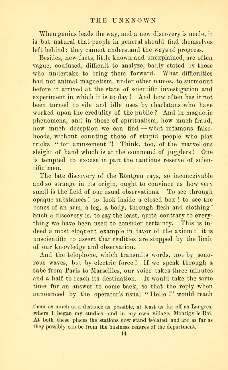 When genius leads the way, and a new discovery is made, it is but natural that people in general should find themselves left behind ; they cannot understand the ways of progress. Besides, new facts, little known and unexplained, are often vague, confused, difficult to analyze, badly stated by those who undertake to bring them forward. What difficulties had not animal magnetism, under other names, to surmount before it arrived at the state of scientific investigation and experiment in which it is to-day ! And how often has it not been turned to vile and idle uses by charlatans who have worked upon the credulity of the public ? And in magnetic phenomena, and in those of spiritualism, how much fraud, how much deception we can find — what infamous false- hoods, without counting those of stupid people who play tricks for amusement! Think, too, of the marvellous sleight of hand which is at the command of jugglers ! One is tempted to excuse in part the cautious reserve of scien- tific men. The late discovery of the Kontgen rays, so inconceivable and so strange in its origin, ought to convince us how very small is the field of our usual observations. To see through opaque substances ! to look inside a closed box ! to see the bones of an arm, a leg, a body, through flesh and clothing ! Such a discovery is, to say the least, quite contrary to every- thing we have been used to consider certainty. This is in- deed a most eloquent example in favor of the axiom : itis unscientific to assert that realities are stopped by the limit of our knowledge and observation. And the telephone, which transmits words, not by sono- rous waves, but by electric force ! If we speak through a tube from Paris to Marseilles, our voice takes three minutes and a half to reach its destination. It would take the same time for an answer to come back, so that the reply when announced by the operator's usual  Hello ! would reach them as much at a distatice as possible, at least as far off as Langres, where I began my studies—and in my own village, Montigy-le-Roi. At both these places the stations now stand isolated, and are as far as they possibly can be from the business centres of the department.