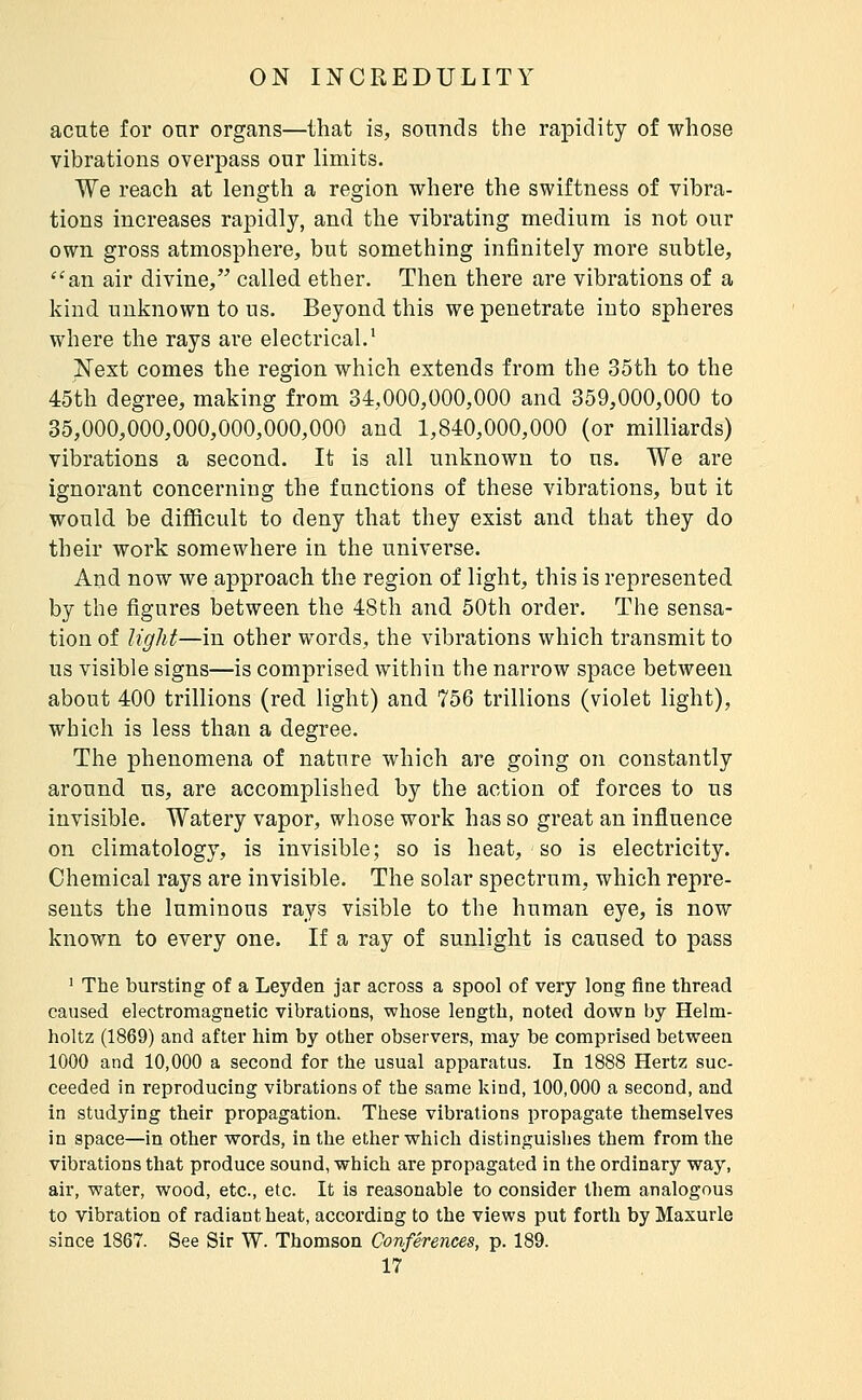 acnte for onr organs—that is, sounds the rapidity of whose vibrations overpass our limits. We reach at length a region where the swiftness of vibra- tions increases rapidly, and the vibrating medium is not our own gross atmosphere, but something infinitely more subtle, ''an air divine, called ether. Then there are vibrations of a kind unknown to us. Beyond this we penetrate into spheres where the rays are electrical.' Next comes the region which extends from the 35th to the 45th degree, making from 34,000,000,000 and 359,000,000 to 35,000,000,000,000,000,000 and 1,840,000,000 (or milliards) vibrations a second. It is all unknown to us. We are ignorant concerning the functions of these vibrations, but it would be difficult to deny that they exist and that they do their work somewhere in the universe. And now we approach the region of light, this is represented by the figures between the 48th and 50th order. The sensa- tion of light—in other words, the vibrations which transmit to us visible signs—is comprised within the narrow space between about 400 trillions (red light) and 756 trillions (violet light), which is less than a degree. The phenomena of nature which are going on constantly around us, are accomplished by the action of forces to us invisible. Watery vapor, whose work has so great an influence on climatology, is invisible; so is heat, so is electricity. Chemical rays are invisible. The solar spectrum, which repre- sents the luminous rays visible to the human eye, is now known to every one. If a ray of sunlight is caused to pass ' The bursting of a Leyden jar across a spool of very long fine thread caused electromagnetic vibrations, whose length, noted down by Helm- holtz (1869) and after him by other observers, may be comprised between 1000 and 10,000 a second for the usual apparatus. In 1888 Hertz suc- ceeded in reproducing vibrations of the same kind, 100,000 a second, and in studying their propagation. These vibrations propagate themselves in space—in other words, in the ether which distinguishes them from the vibrations that produce sound, which are propagated in the ordinary way, air, water, wood, etc., etc. It is reasonable to consider them analogous to vibration of radiant heat, according to the views put forth by Maxurle since 1867. See Sir W. Thomson Conférences, p. 189.