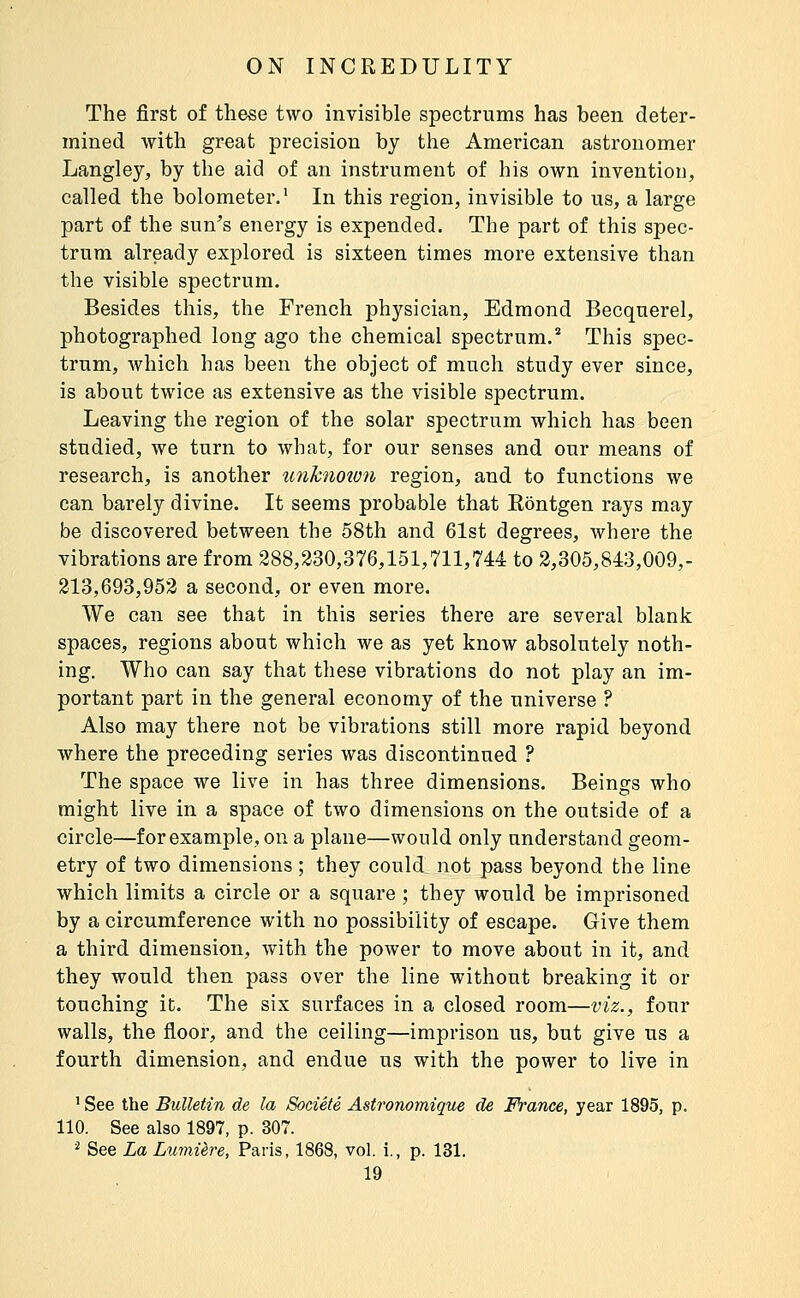 The first of these two invisible spectrums has been deter- mined with great precision by the American astronomer Langley, by the aid of an instrument of his own invention, called the bolometer.' In this region, invisible to us, a large part of the sun's energy is expended. The part of this spec- trum already explored is sixteen times more extensive than the visible spectrum. Besides this, the French physician, Edmond Becquerel, photographed long ago the chemical spectrum.'' This spec- trum, which has been the object of much study ever since, is about twice as extensive as the visible spectrum. Leaving the region of the solar spectrum which has been studied, we turn to what, for our senses and our means of research, is another unhnoion region, and to functions we can barely divine. It seems probable that Rontgen rays may be discovered between the 58th and 61st degrees, where the vibrations are from 288,230,376,151,711,744 to 2,305,843,009,- 213,693,952 a second, or even more. We can see that in this series there are several blank spaces, regions about which we as yet know absolutely noth- ing. Who can say that these vibrations do not play an im- portant part in the general economy of the universe ? Also may there not be vibrations still more rapid beyond where the preceding series was discontinued ? The space we live in has three dimensions. Beings who might live in a space of two dimensions on the outside of a circle—for example, on a plane—would only understand geom- etry of two dimensions ; they could not pass beyond the line which limits a circle or a square ; they would be imprisoned by a circumference with no possibility of escape. Give them a third dimension, with the power to move about in it, and they would then pass over the line without breaking it or touching it. The six surfaces in a closed room—viz., four walls, the floor, and the ceiling—imprison us, but give us a fourth dimension, and endue us with the power to live in ' See the Bulletin de la Société Astronomique de France, year 1895, p. 110. See also 1897, p. 307. ^ See La Lumière, Paris, 1868, vol. i., p. 131.