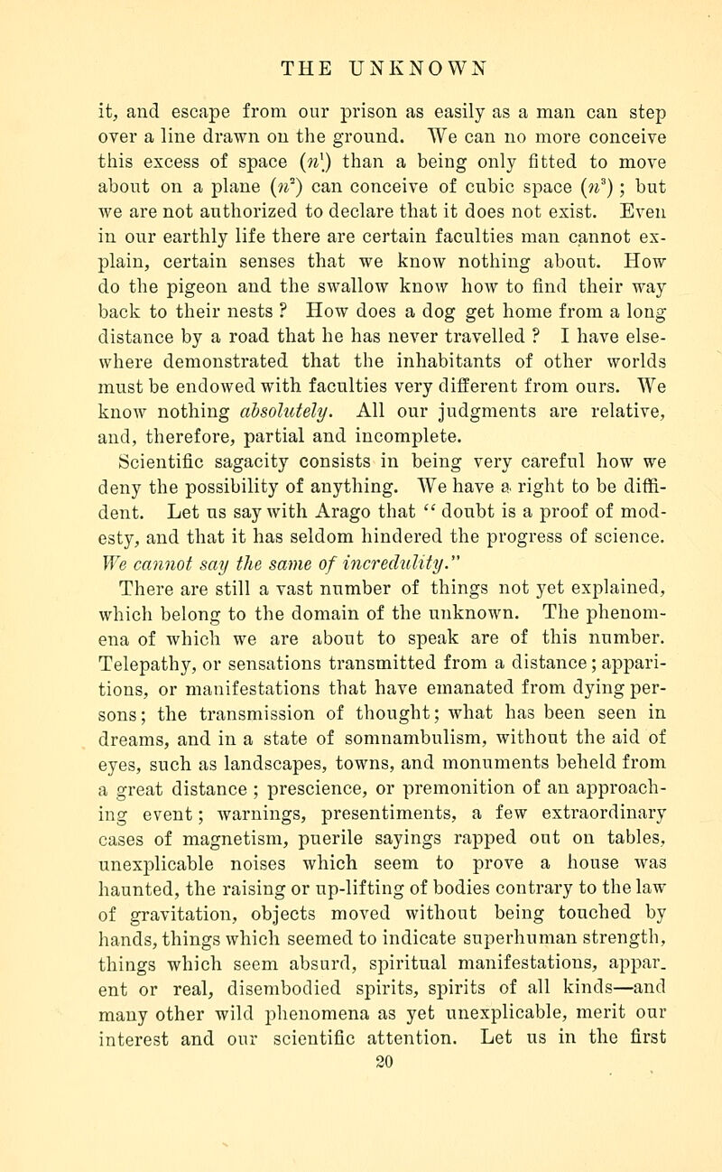 it, and escape from our prison as easily as a man can step over a line drawn on the ground. We can no more conceive this excess of space (w') than a being only fitted to move about on a plane (if) can conceive of cubic space (n^) ; but we are not authorized to declare that it does not exist. Even in our earthly life there are certain faculties man cannot ex- plain, certain senses that we know nothing about. How do the pigeon and the swallow know how to find their way back to their nests ? How does a dog get home from a long distance by a road that he has never travelled ? I have else- where demonstrated that the inhabitants of other worlds must be endowed with faculties very different from ours. We know nothing absolutely. All our judgments are relative, and, therefore, partial and incomplete. Scientific sagacity consists in being very careful how we deny the possibility of anything. We have a right to be diffi- dent. Let us say with Arago that  doubt is a proof of mod- esty, and that it has seldom hindered the progress of science. We cannot say the same of incredulity. There are still a vast number of things not yet explained, which belong to the domain of the unknown. The phenom- ena of which we are about to speak are of this number. Telepathy, or sensations transmitted from a distance ; appari- tions, or manifestations that have emanated from dying per- sons; the transmission of thought; what has been seen in dreams, and in a state of somnambulism, without the aid of eyes, such as landscapes, towns, and monuments beheld from a great distance ; prescience, or premonition of an approach- ing event ; warnings, presentiments, a few extraordinary cases of magnetism, puerile sayings rapped out on tables, unexjDlicable noises which seem to prove a house was haunted, the raising or up-lifting of bodies contrary to the law of gravitation, objects moved without being touched by hands, things which seemed to indicate superhuman strength, things which seem absurd, spiritual manifestations, appar. ent or real, disembodied spirits, spirits of all kinds—and many other wild phenomena as yet unexplicable, merit our interest and our scientific attention. Let us in the first