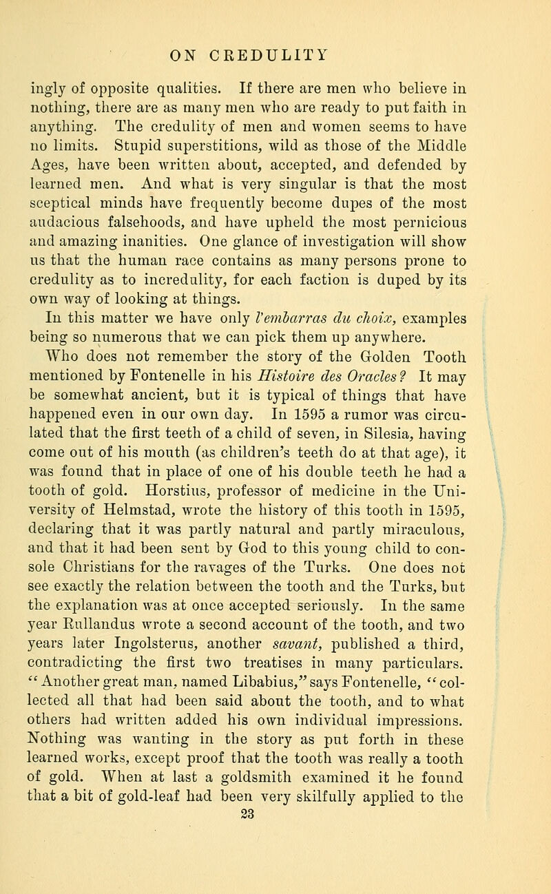 inglj of opposite qualities. If there are men who believe in nothing, there are as many men who are ready to put faith in anything. The credulity of men and women seems to have no limits. Stupid superstitions, wild as those of the Middle Ages, have been written about, accepted, and defended by learned men. And what is very singular is that the most sceptical minds have frequently become dupes of the most audacious falsehoods, and have upheld the most pernicious and amazing inanities. One glance of investigation will show us that the human race contains as many persons prone to credulity as to incredulity, for each faction is duped by its own way of looking at things. In this matter we have only Veiiibarras du choix, examples being so numerous that we can pick them up anywhere. Who does not remember the story of the Golden Tooth mentioned by Fontenelle in his Histoire des Oracles 9 It may be somewhat ancient, but it is typical of things that have happened even in our own day. In 1595 a rumor was circu- lated that the first teeth of a child of seven, in Silesia, having come out of his mouth (as children's teeth do at that age), it was found that in place of one of his double teeth he had a tooth of gold. Horstius, professor of medicine in the Uni- versity of Helmstad, wrote the history of this tooth in 1595, declaring that it was partly natural and partly miraculous, and that it had been sent by God to this young child to con- sole Christians for the ravages of the Turks. One does not see exactly the relation between the tooth and the Turks, but the explanation was at once accepted seriously. In the same year Rnllandus wrote a second account of the tooth, and two years later Ingolsterus, another savant, published a third, contradicting the first two treatises in many particulars.  Another great man, named Libabius,'' says Fontenelle,  col- lected all that had been said about the tooth, and to what others had written added his own individual impressions. Nothing was wanting in the story as put forth in these learned works, except proof that the tooth was really a tooth of gold. When at last a goldsmith examined it he found that a bit of gold-leaf had been very skilfully applied to the 33