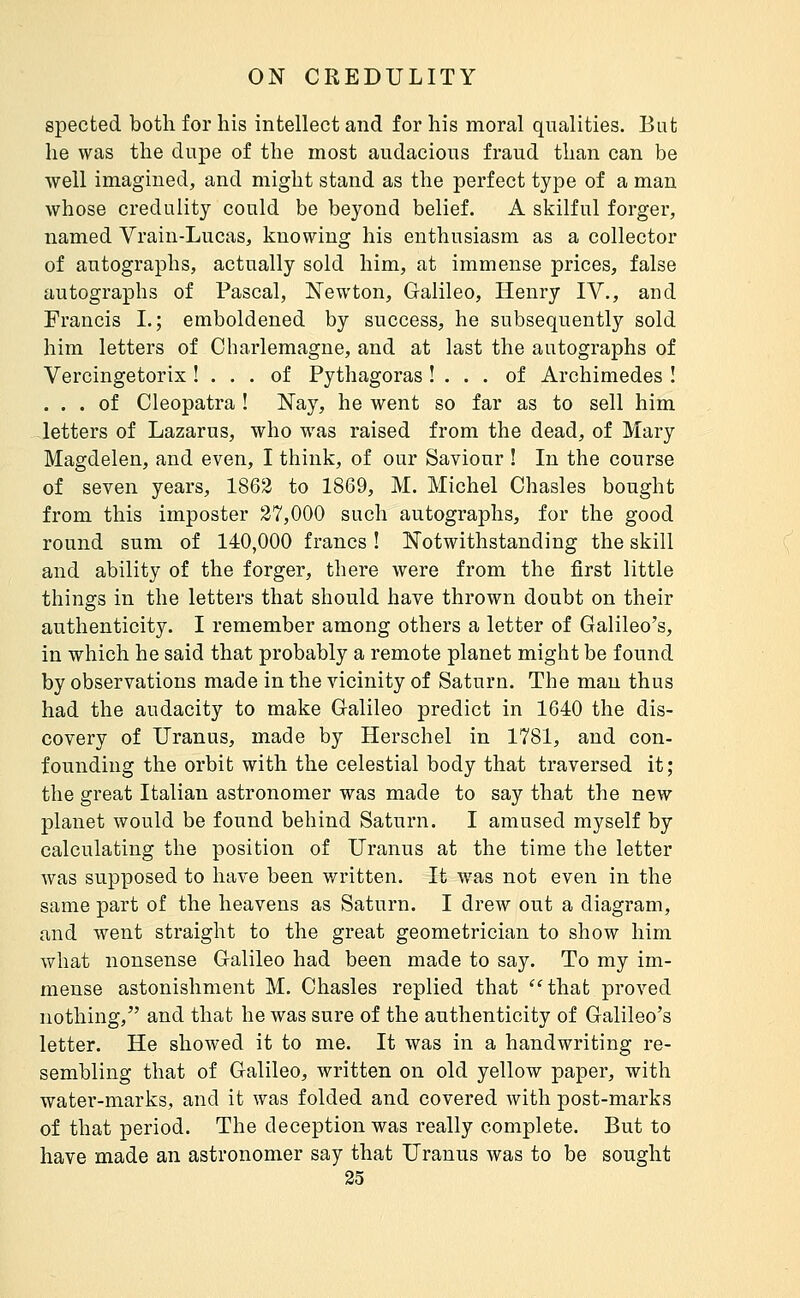 gpected both for his intellect and for his moral qualities. But he was the dupe of the most audacious fraud than can be well imagined, and might stand as the perfect type of a man whose credulity could be beyond belief. A skilful forger, named Vrain-Lucas, knowing his enthusiasm as a collector of autographs, actually sold him, at immense prices, false autographs of Pascal, Newton, Galileo, Henry IV., and Francis I.; emboldened by success, he subsequently sold him letters of Charlemagne, and at last the autographs of Vercingetorix ! ... of Pythagoras ! . . . of Archimedes I ... of Cleopatra ! Nay, he went so far as to sell him letters of Lazarus, who was raised from the dead, of Mary Magdelen, and even, I think, of our Saviour ! In the course of seven years, 1862 to 1869, M. Michel Chasles bought from this imposter 27,000 such autographs, for the good round sum of 140,000 francs ! Notwithstanding the skill and ability of the forger, there were from the first little things in the letters that should have thrown doubt on their authenticity. I remember among others a letter of Galileo's, in which he said that probably a remote planet might be found by observations made in the vicinity of Saturn. The man thus had the audacity to make Galileo predict in 1640 the dis- covery of Uranus, made by Herschel in 1781, and con- founding the orbit with the celestial body that traversed it; the great Italian astronomer was made to say that the new planet would be found behind Saturn. I amused myself by calculating the position of Uranus at the time the letter was supposed to have been written. It was not even in the same part of the heavens as Saturn. I drew out a diagram, and went straight to the great geometrician to show him what nonsense Galileo had been made to say. To my im- mense astonishment M. Chasles replied that 'Hhat proved nothing, and that he was sure of the authenticity of Galileo's letter. He showed it to me. It was in a handwriting re- sembling that of Galileo, written on old yellow paper, with water-marks, and it was folded and covered with post-marks of that period. The deception was really complete. But to have made an astronomer say that Uranus was to be sought