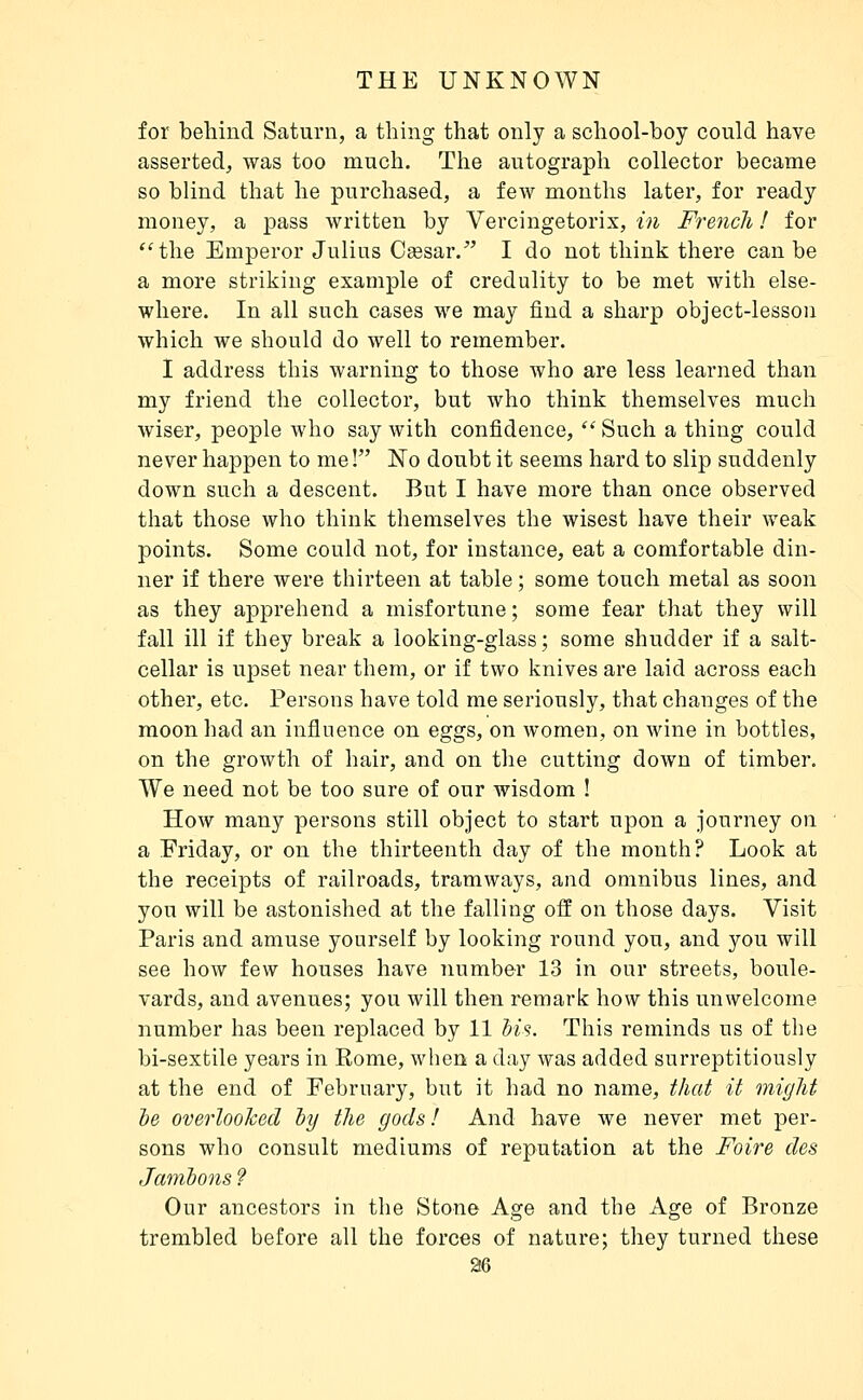 for behind Saturn, a thing that only a school-boy could have asserted, was too much. The autograph collector became so blind that he purchased, a few months later, for ready money, a pass written by Vercingetorix, in French ! for *'the Emperor Julius Ceesar/' I do not think there can be a more striking example of credulity to be met with else- where. In all such cases we may find a sharp object-lesson which we should do well to remember. I address this warning to those who are less learned than my friend the collector, but who think themselves much wiser, people who say with confidence, Such a thing could never happen to me! No doubt it seems hard to slip suddenly down such a descent. But I have more than once observed that those who think themselves the wisest have their weak points. Some could not, for instance, eat a comfortable din- ner if there were thirteen at table ; some touch metal as soon as they apprehend a misfortune ; some fear that they will fall ill if they break a looking-glass ; some shudder if a salt- cellar is upset near them, or if two knives are laid across each other, etc. Persons have told me seriously, that changes of the moon had an influence on eggs, on women, on wine in bottles, on the growth of hair, and on the cutting down of timber. We need not be too sure of our wisdom ! How many persons still object to start upon a journey on a Friday, or on the thirteenth day of the month? Look at the receipts of railroads, tramways, and omnibus lines, and you will be astonished at the falling off on those days. Visit Paris and amuse yourself by looking round you, and you will see how few houses have number 13 in our streets, boule- vards, and avenues; you will then remark how this unwelcome number has been replaced by 11 Si's. This reminds us of the bi-sextile years in Rome, when a day was added surreptitiously at the end of February, but it had no name, that it might le overloohed ly the gods! And have we never met per- sons who consult mediums of reputation at the Foire des Jatnbons f Our ancestors in the Stone Age and the Age of Bronze trembled before all the forces of nature; they turned these