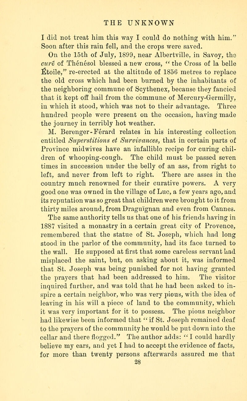 I did not treat him this way I could do nothing with him. Soon after this rain fell, and the crops were saved. On the 15th of July, 1899, near Albertville, in Savoy, the cure of Thénésol blessed a new cross,  the Cross of la belle Étoile,*' re-erected at the altitude of 1856 metres to replace the old cross which had been burned by the inhabitants of the neighboring commune of Scythenex, because they fancied that it kept o3 hail from the commune of Mercury-Grermilly, in which it stood, which was not to their advantage. Three hundred people were present on the occasion, having made the journey in terribly hot weather. M. Berenger-Férard relates in his interesting collection entitled Superstitions et Survivances, that in certain parts of Province midwives have an infallible recipe for curing chil- dren of whooping-cough. The child must be passed seven times in succession under the belly of an ass, from right to left, and never from left to right. There are asses in the country much renowned for their curative powers. A very good one was owned in the village of Luc, a few years ago, and its reputation was so great that children were brought to it from thirty miles around, from Dragui'gnan and even from Cannes. The same authority tells us that one of his friends having in 1887 visited a monastry in a certain great city of Provence, remembered that the statue of St. Joseph, which had long stood in the parlor of the community, had its face turned to the wall. He supposed at first that some careless servant had misplaced the saint, but, on asking about it, was informed that St. Joseph was being punished for not having granted the prayers that had been addressed to him. The visitor inquired further, and was told that he had been asked to in- spire a certain neighbor, who was very pious, with the idea of leaving in his will a piece of land to the community, which it was very important for it to possess. The pious neighbor had likewise been informed that  if St. Joseph remained deaf to the prayers of the community he would be put down into the cellar and there flogged. The author adds:  I could hardly believe my ears, and yet I had to accept the evidence of facts, for more than twenty persons afterwards assured me that