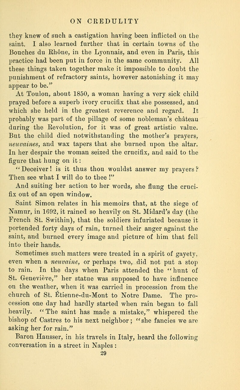 they knew of such a castigation having been inflicted on the saint. I also learned further that in certain towns of the Bouches du Rhône, in the Lyonnais, and even in Paris, this practice had been put in force in the same community. All these things taken together make it impossible to doubt the punishment of refractory saints, however astonishing it may appear to be. At Toulon, about 1850, a woman having a very sick child prayed before a superb ivory crucifix that she possessed, and which she held in the greatest reverence and regard. It probably was part of the pillage of some nobleman's château during the Revolution, for it was of great artistic value. But the child died notwithstanding the mother's prayers, neuvaines, and wax tapers that she burned upon the altar. In her despair the woman seized the crucifix, and said to the figure that hung on it : '' Deceiver ! is it thus thou wouldst answer my prayers ? Then see what I will do to thee ! And suiting her action to her words, she flung the cruci- fix out of an open window. Saint Simon relates in his memoirs that, at the siege of Namur, in 1692, it rained so heavily on St. Midard's day (the French St. Swithin), that the soldiers infuriated because it portended forty days of rain, turned their anger against the saint, and burned every image and picture of him that fell into their hands. Sometimes such matters were treated in a spirit of gayety, even when a neuvaine, or perhaps two, did not put a stop to rain. In the days when Paris attended the hunt of St. Geneviève, her statue was supposed to have influence on the weather, when it was carried in procession from the church of St. Étienne-du-Mont to Notre Dame. The pro- cession one day had hardly started when rain began to fall heavily. ''The saint has made a mistake, whispered the bishop of Castres to his next neighbor ;  she fancies we are asking her for rain. Baron Hausser, in his travels in Italy, heard the following conversation in a street in Naples :