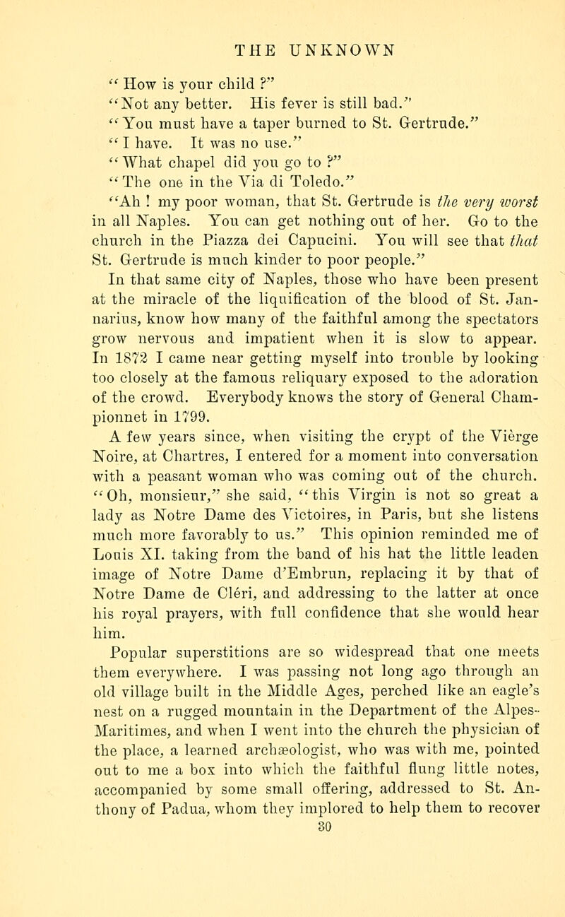  How is your child ? Not any better. His fever is still bad/' You must have a taper burned to St. Gertrude.  I have. It was no use, What chapel did you go to ? The one in the Via di Toledo. Ah ! my poor woman, that St. Gertrude is iJie very loorst in all Naples. You can get nothing out of her. Go to the church in the Piazza dei Capucini. You will see that that St. Gertrude is much kinder to poor people. In that same city of Naples, those who have been present at the miracle of the liquification of the blood of St. Jan- narius, know how many of the faithful among the spectators grow nervous and impatient when it is slow to appear. In 1872 I came near getting myself into trouble by looking too closely at the famous reliquary exposed to the adoration of the crowd. Everybody knows the story of General Cham- pionnet in 1799. A few years since, when visiting the crypt of the Vierge Noire, at Chartres, I entered for a moment into conversation with a peasant woman who was coming out of the church. Oh, monsieur,' she said, this Virgin is not so great a lady as Notre Dame des Victoires, in Paris, but she listens much more favorably to us. This opinion reminded me of Louis XI. taking from the band of his hat the little leaden image of Notre Dame d'Embrun, replacing it by that of Notre Dame de Cléri, and addressing to the latter at once his royal prayers, with full confidence that she would hear him. Popular superstitions are so widespread that one meets them everywhere. I Avas passing not long ago through an old village built in the Middle Ages, perched like an eagle's nest on a rugged mountain in the Department of the Alpes- Maritimes, and when I went into the church the physician of the place, a learned archgeologist, who was with me, pointed out to me a box into which the faithful flung little notes, accompanied by some small offering, addressed to St. An- thony of Padua, whom they implored to help them to recover