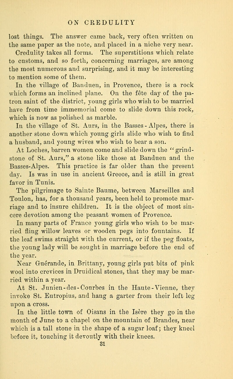 lost things. The answer came back, very often written on the same paper as the note, and placed in a niche very near. Credulity takes all forms. The superstitions which relate to customs, and so forth, concerning marriages, are among the most numerous and surprising, and it may be interesting to mention some of them. In the village of Banduen, in Provence, there is a rock which forms an inclined plane. On the fête day of the pa- tron saint of the district, young girls who wish to be married have from time immemorial come to slide down this rock, which is now as polished as marble. In the village of St. Aurs, in the Basses - Alpes, there is another stone down which young girls slide who wish to find a husband, and young wives who wish to bear a son. At Loches, barren women come and slide down the grind- stone of St. Aurs, a stone like those at Banduen and the Basses-Alpes. This practice is far older than the present day. Is was in use in ancient Greece, and is still in great favor in Tunis. The pilgrimage to Sainte Baume, between Marseilles and Toulon, has, for a thousand years, been held to promote mar- riage and to insure children. It is the object of most sin- cere devotion among the peasant women of Provence. In many parts of France young girls who wish to be mar- ried fling willow leaves or wooden pegs into fountains. If the leaf swims straight with the current, or if the peg floats, the young lady will be sought in marriage before the end of the year. Near Guerande, in Brittany, young girls put bits of pink wool into crevices in Druidical stones, that they may be mar- ried within a year. At St. Junien-des-Courbes in the Haute-Vienne, they invoke St. Eutropius, and hang a garter from their left leg upon a cross. In the little town of Oisans in the Isère they go in the month of June to a chapel on the mountain of Brandes, near which is a tall stone in the shape of a sugar loaf; they kneel before it, touching it devoutly with their knees.