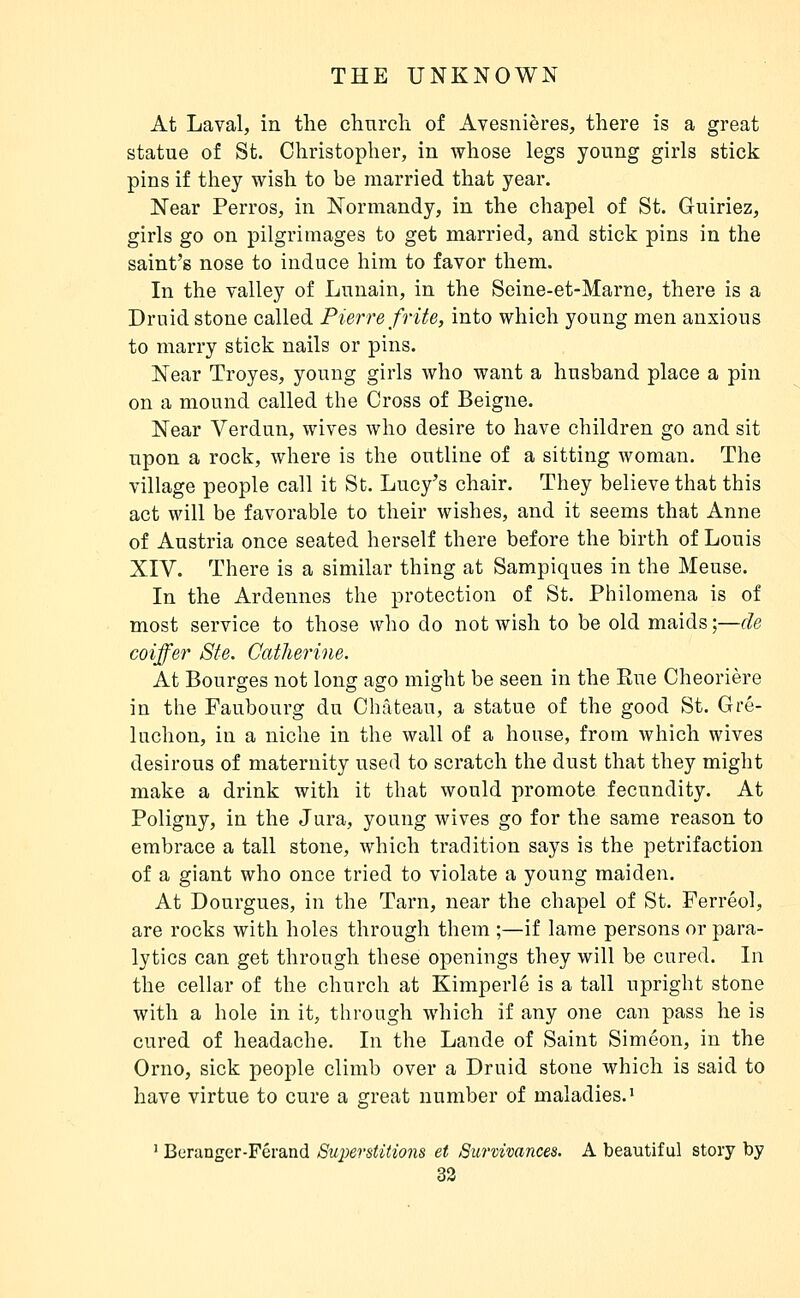 At Laval, in the clinrch of Avesnières, there is a great statue of St. Christopher, in whose legs young girls stick pins if they wish to be married that year. Near Perros, in Normandy, in the chapel of St. Guiriez, girls go on pilgrimages to get married, and stick pins in the saint's nose to induce him to favor them. In the valley of Lunain, in the Seine-et-Marne, there is a Druid stone called Pierre frite, into which young men anxious to marry stick nails or pins. Near Troyes, young girls Avho want a husband place a pin on a mound called the Cross of Beigne. Near Verdun, wives who desire to have children go and sit upon a rock, where is the outline of a sitting woman. The village people call it St. Lucy's chair. They believe that this act will be favorable to their wishes, and it seems that Anne of Austria once seated herself there before the birth of Louis XIV. There is a similar thing at Sampiques in the Meuse. In the Ardennes the protection of St. Philomena is of most service to those who do not wish to be old maids ;—de coiffer Ste. Catherine. At Bourges not long ago might be seen in the Rue Cheorière in the Faubourg du Château, a statue of the good St. Gré- luchon, in a niche in the wall of a house, from which wives desirous of maternity used to scratch the dust that they might make a drink with it that would promote fecundity. At Poligny, in the Jura, young wives go for the same reason to embrace a tall stone, which tradition says is the petrifaction of a giant who once tried to violate a young maiden. At Dourgues, in the Tarn, near the chapel of St. Ferréol, are rocks with holes through them ;—if lame persons or para- lytics can get through these openings they will be cured. In the cellar of the church at Kimperle is a tall upright stone with a hole in it, through which if any one can pass he is cured of headache. In the Lande of Saint Simeon, in the Orno, sick people climb over a Druid stone which is said to have virtue to cure a great number of maladies.^ ' Beninger-Férand Superstitmis et Survivances. A beautiful story by 33