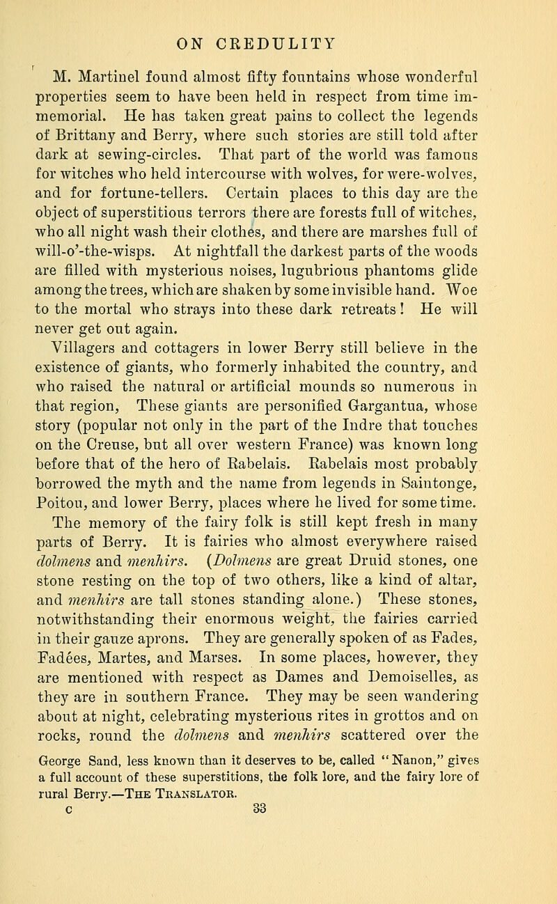 M. Martinel found almost fifty fountains whose wonderful properties seem to have been held in respect from time im- memorial. He has taken great pains to collect the legends of Brittany and Berry, where such stories are still told after dark at sewing-circles. That part of the world was famous for witches who held intercourse with wolves, for were-wolves, and for fortune-tellers. Certain places to this day are the object of superstitious terrors there are forests full of witches, who all night wash their clothes, and there are marshes full of will-o'-the-wisps. At nightfall the darkest parts of the woods are filled with mysterious noises, lugubrious phantoms glide among the trees, which are shaken by some invisible hand. Woe to the mortal who strays into these dark retreats ! He will never get out again. Villagers and cottagers in lower Berry still believe in the existence of giants, who formerly inhabited the country, and who raised the natural or artificial mounds so numerous in that region, These giants are personified Gargantua, whose story (popular not only in the part of the Indre that touches on the Creuse, but all over western France) was known long before that of the hero of Rabelais. Rabelais most probably borrowed the myth and the name from legends in Saintonge, Poitou, and lower Berry, places where he lived for sometime. The memory of the fairy folk is still kept fresh in many parts of Berry. It is fairies who almost everywhere raised dolme7is and menhirs. {Dolmens are great Druid stones, one stone resting on the top of two others, like a kind of altar, a.nà meiihirs are tall stones standing alone.) These stones, notwithstanding their enormous weight, the fairies carried in their gauze aprons. They are generally spoken of as Fades, Fadées, Martes, and Marses. In some places, however, they are mentioned with respect as Dames and Demoiselles, as they are in southern France. They may be seen wandering about at night, celebrating mysterious rites in grottos and on rocks, round the dolmens and menhirs scattered over the George Sand, less known than it deserves to be, called  Nanon, gives a full account of these superstitions, the folk lore, and the fairy lore of rural Berry.—The Translator.