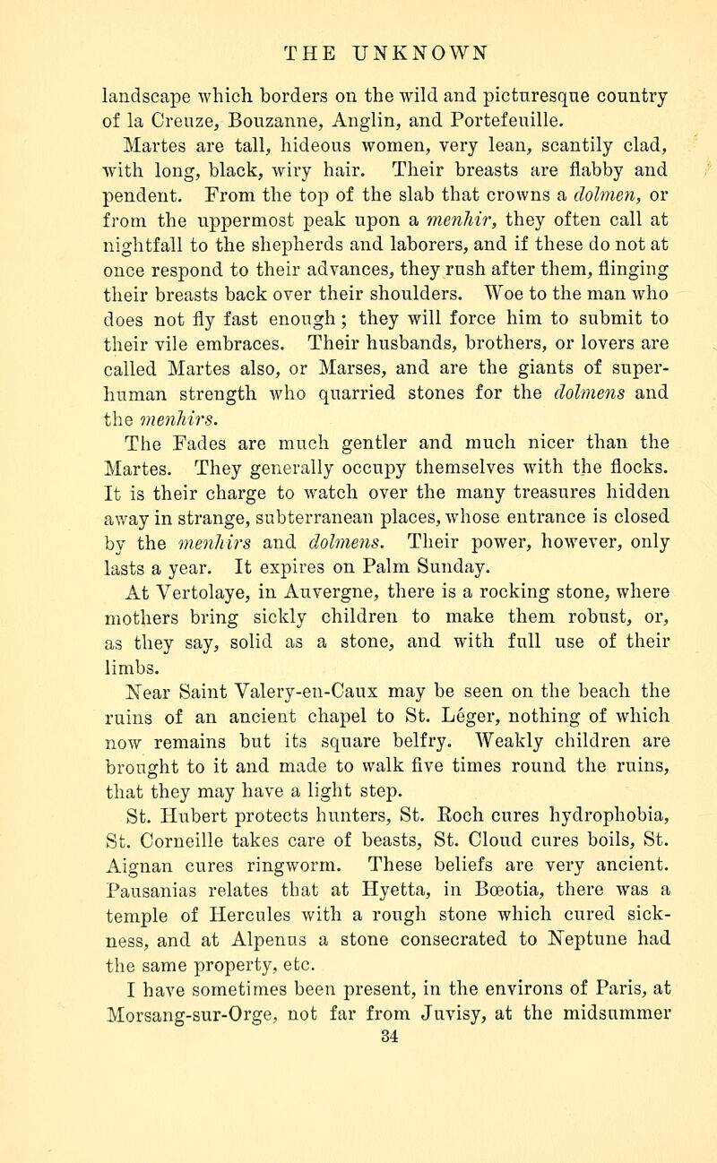 landscape which borders on the wild and picturesque country of la Creuze, Bouzanne, Anglin, and Portefeuille. Martes are tall, hideous women, very lean, scantily clad, with long, black, wiry hair. Their breasts are flabby and pendent. From the top of the slab that crowns a dolmen, or from the uppermost peak upon a menliir, they often call at nightfall to the shepherds and laborers, and if these do not at once respond to their advances, they rush after them, flinging their breasts back over their shoulders. Woe to the man who does not fly fast enough ; they will force him to submit to their vile embraces. Their husbands, brothers, or lovers are called Martes also, or Marses, and are the giants of super- human strength who quarried stones for the dolmens and the menliirs. The Fades are much gentler and much nicer than the Martes. They generally occupy themselves with the flocks. It is their charge to watch over the many treasures hidden away in strange, subterranean places, whose entrance is closed by the menliirs and dolmens. Their power, however, only lasts a year. It expires on Palm Sunday. At Vertolaye, in Auvergne, there is a rocking stone, where mothers bring sickly children to make them robust, or, as they say, solid as a stone, and with full use of their limbs. Near Saint Valery-en-Caux may be seen on the beach the ruins of an ancient chapel to St. Léger, nothing of which now remains but its square belfry. Weakly children are brought to it and made to walk five times round the ruins, that they may have a light step. St. Hubert protects hunters, St. Roch cures hydrophobia, St. Corneille takes care of beasts, St. Cloud cures boils, St. Aignan cures ringworm. These beliefs are very ancient. Pausanias relates that at Hyetta, in Bœotia, there was a temple of Hercules with a rough stone which cured sick- ness, and at Alpenus a stone consecrated to Neptune had the same property, etc. I have sometimes been present, in the environs of Paris, at Morsang-sur-Orge, not far from Juvisy, at the midsummer 84