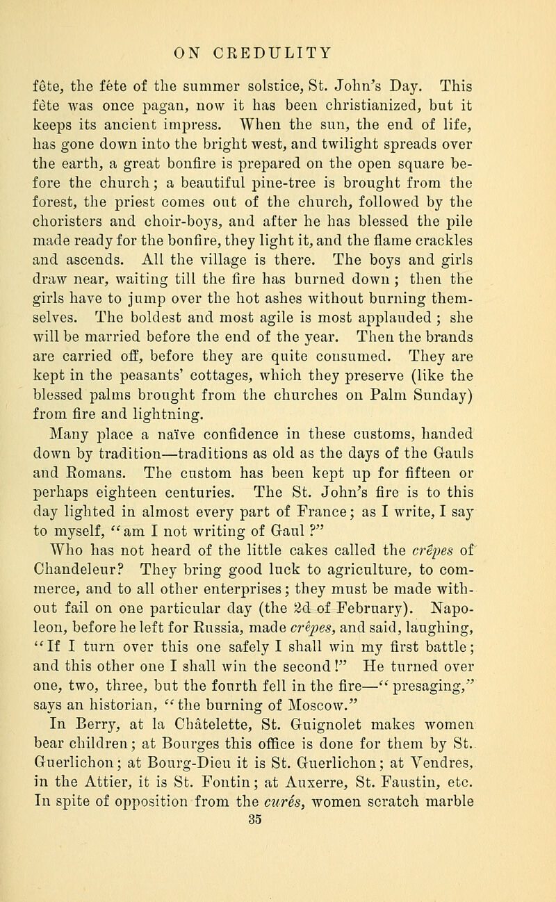 fete, the fete of the summer solstice, St. John's Day. This fete was once pagan, now it has been christianized, but it keeps its ancient imj^ress. When the sun, the end of life, has gone down into the bright west, and twilight spreads over the earth, a great bonfire is prepared on the open square be- fore the church ; a beautiful pine-tree is brought from the forest, the priest comes out of the church, followed by the choristers and choir-boys, and after he has blessed the pile made ready for the bonfire, they light it, and the flame crackles and ascends. All the village is there. The boys and girls draw near, waiting till the fire has burned down ; then the girls have to jump over the hot ashes without burning them- selves. The boldest and most agile is most applauded ; she will be married before the end of the year. Then the brands are carried off, before they are quite consumed. They are kept in the peasants' cottages, which they preserve (like the blessed palms brought from the churches on Palm Sunday) from fire and lightning. Many place a naïve confidence in these customs, handed down by tradition—traditions as old as the days of the Gauls and Romans. The custom has been kept up for fifteen or perhaps eighteen centuries. The St. John's fire is to this day lighted in almost every part of France ; as I write, I say to myself, am I not writing of Gaul ? Who has not heard of the little cakes called the crêpes of Chandeleur? They bring good luck to agriculture, to com- merce, and to all other enterprises ; they must be made with- out fail on one particular day (the 2d of February). Napo- leon, before he left for Russia, made crepes, and said, laughing, ''If I turn over this one safely I shall win my first battle; and this other one I shall win the second ! He turned over one, two, three, but the fourth fell in the fire—'' presaging, says an historian, the burning of Moscow. In Berry, at la Chatelette, St. Guignolet makes women bear children; at Bourges this office is done for them by St.. Guerlichon; at Bourg-Dieu it is St. Guerlichon; at Vendres, in the Attier, it is St. Fontin ; at Auxerre, St. Faustin, etc. In spite of opposition from the curés, women scratch marble