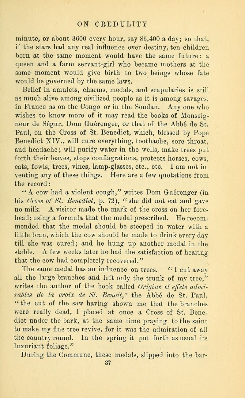 minute, or about 3600 every hour, say 86,400 a day; so that, if the stars had any real influence over destiny, ten children born at the same moment would have the same future : a queen and a farm servant-girl who became mothers at the same moment would give birth to two beings whose fate would be governed by the same laws. Belief in amulets, charms, medals, and scapularies is still as much alive among civilized people as it is among savages, in France as on the Congo or in the Soudan. Any one who wishes to know more of it may read the books of Monseig- neur de Ségur, Dom Guérenger, or that of the Abbé de St. Paul, on the Cross of St. Benedict, which, blessed by Pope Benedict XIV., will cure everything, toothache, sore throat, and headache ; will purify water in the wells, make trees put forth their leaves, stops conflagrations, protects horses, cows, cats, fowls, trees, vines, lamp-glasses, etc., etc. I am not in- venting any of these things. Here are a few quotations from the record : ^'A cow had a violent cough, writes Dom G-uérenger (in his Gross of St. Benedict, p. 72),  she did not eat and gave no milk. A visitor made the mark of the cross on her fore- head; using a formula that the medal prescribed. He recom- mended that the medal should be steeped in water with a little bran, which the cow should be made to drink every day till she was cured; and he hung up another medal in the stable. A few weeks later he had the satisfaction of hearing that the cow had completely recovered. The same medal has an influence on trees.  I cut away all the large branches and left only the trunk of my tree, writes the author of the book called Origine et effets admi- rables de la croix de St. Benoit, the Abbé de St. Paul, ''the cut of the saw having shown me that the branches were really dead, I placed at once a Cross of St. Bene- dict under the bark, at the same time praying to the saint to make my fine tree revive, for it was the admiration of all the country round. In the spring it put forth as usual its luxuriant foliage. During the Commune, these medals, slipped into the bar-