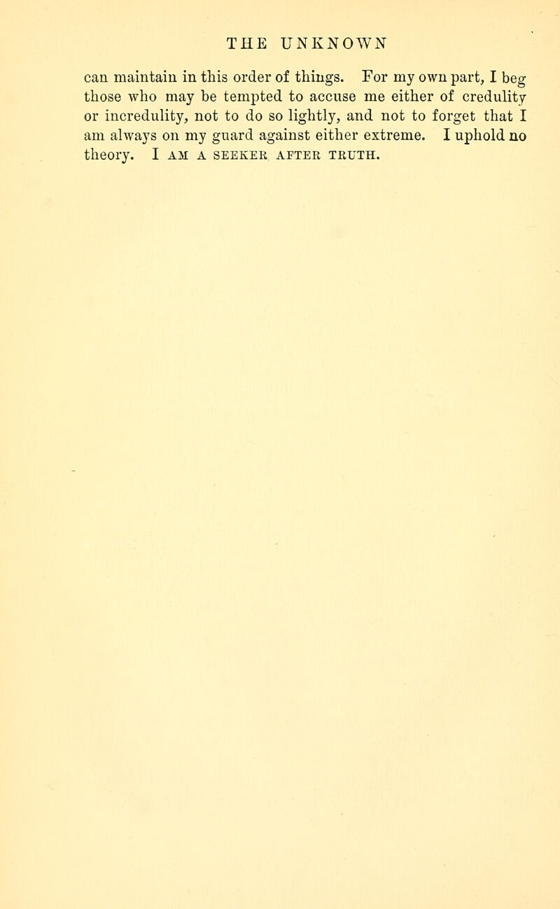 can maintain in this order of things. For my own part, I beg those who may be tempted to accuse me either of credulity or incredulity, not to do so lightly, and not to forget that I am always on my guard against either extreme. I uphold no theory. I am a seeker after truth.