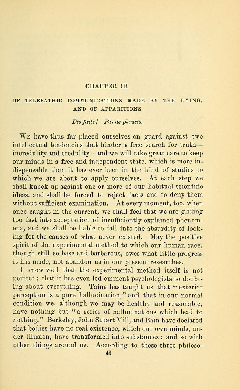 CHAPTER m OF TELEPATHIC C03IMUNICATI0NS MADE BY THE DYING, AND OF APPARITIONS Des faits! Pas de phrases. We have thus far placed onrselves on guard against two intellectual tendencies that hinder a free search for truth— incredulity and credulity—and we will take great care to keep our minds in a free and independent state, which is more in- dispensable than it has ever been in the kind of studies to which we are about to apply ourselves. At each step we shall knock up against one or more of our habitual scientific ideas, and shall be forced to reject facts and to deny them without sufficient examination. At every moment, too, when once caught in the current, we shall feel that we are gliding too fast into acceptation of insufficiently explained phenom- ena, and we shall be liable to fall into the absurdity of look- ing for the causes of what never existed. May the positive spirit of the experimental method to which our human race, though still so base and barbarous, owes what little progress it has made, not abandon us in our present researches. I know well that the experimental method itself is not perfect ; that it has even led eminent psychologists to doubt- ing about everything. Taine has taught us that  exterior perception is a pure hallucination, and that in our normal condition we, although we may be healthy and reasonable, have nothing but  a series of hallucinations which lead to nothing.'' Berkeley, John Stuart Mill, and Bain have declared that bodies have no real existence, which our own minds, un- der illusion, have transformed into substances ; and so with other things around us. According to these three philoso-