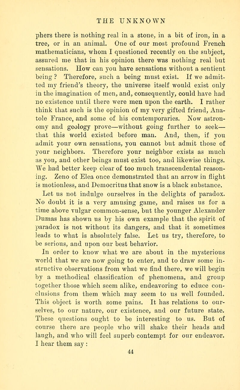 phers there is nothing real in a stone, in a bit of iron, in a tree, or in an animal. One of our most profound French mathematicians, whom I questioned recently on the subject, assured me that in his opinion there was nothing real but sensations. How can you have sensations without a sentient being ? Therefore, such a being must exist. If we admit- ted my friend^s theory, the universe itself would exist only in the imagination of men, and, consequently, could have had no existence until there were men upon the earth. I rather think that such is the opinion of my very gifted friend, Ana- tole France, and some of his contemporaries. Now astron- omy and geology prove—without going further to seek— that this world existed before man. And, then, if you admit your own sensations, you cannot but admit those of your neighbors. Therefore your neighbor exists as much as you, and other beings must exist too, and likewise things. We had better keep clear of too much transcendental reason- ing. Zeno of Elea once demonstrated that an arrow in flight is motionless, and Democritusthat snow is a black substance. Let us not indulge ourselves in the delights of paradox. No doubt it is a very amusing game, and raises us for a time above vulgar common-sense, but the younger Alexander Dumas has shown us by his own example that the spirit of paradox is not without its dangers, and that it sometimes leads to what is absolutely false. Let us try, therefore, to be serious, and upon our best behavior. In order to know what we are about in the mysterious world that we are now going to enter, and to draw some in- structive observations from what we find, there, we will begin by a methodical classification of phenomena, and group together those which seem alike, endeavoring to educe con- clusions from them which may seem to us well founded. This object is worth some pains. It has relations to our- selves, to our nature, our existence, and our future state. These questions ought to be interesting to us. But of course there are people who will shake their heads and laugh, and who will feel superb contempt for our endeavor. I hear them say :