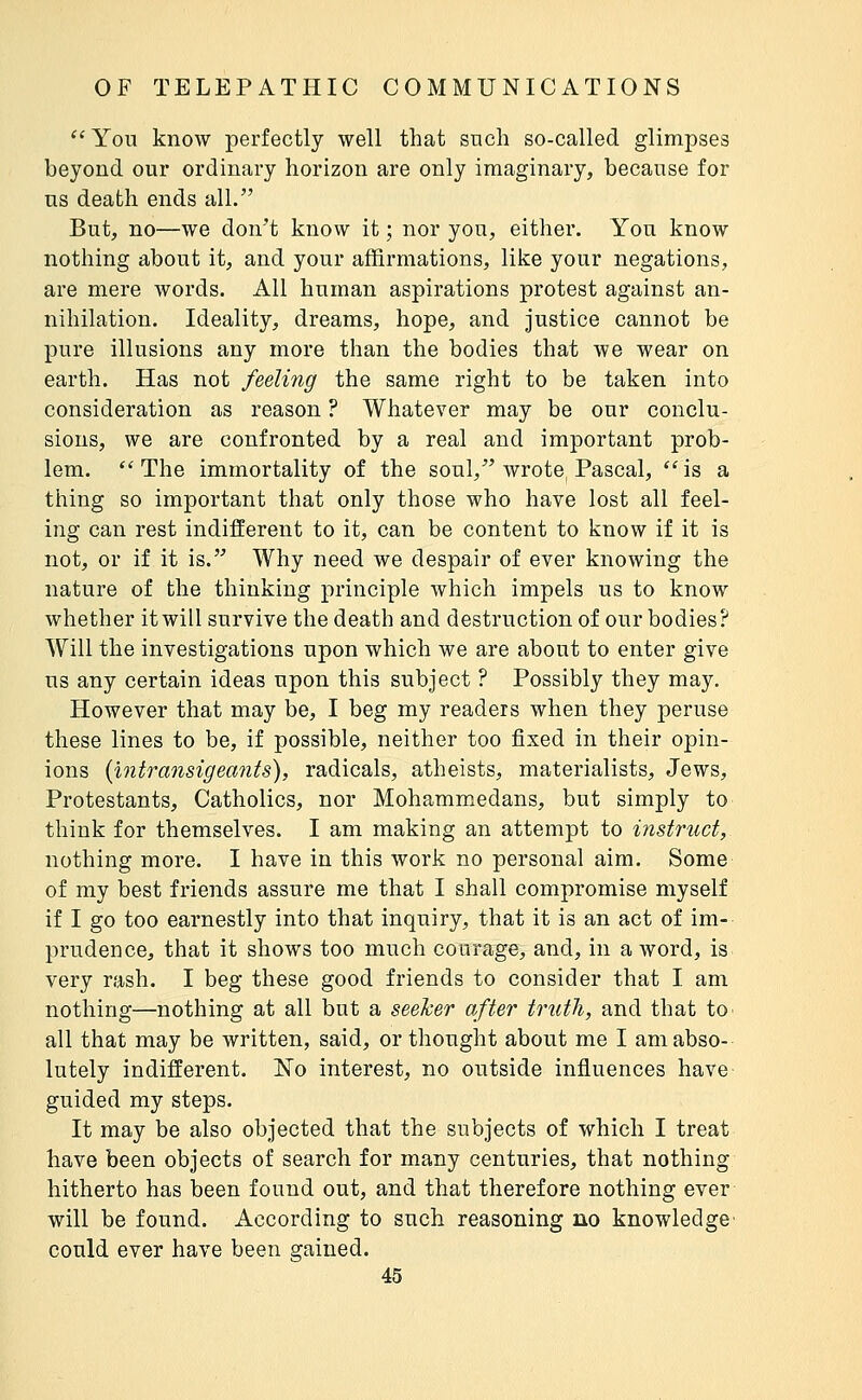 ''Yon know perfectly well that such so-called glimpses beyond our ordinary horizon are only imaginary, because for us death ends all. But, no—we don't know it ; nor you, either. You know nothing about it, and your affirmations, like your negations, are mere words. All human aspirations protest against an- nihilation. Ideality, dreams, hope, and justice cannot be pure illusions any more than the bodies that we wear on earth. Has not feeling the same right to be taken into consideration as reason ? Whatever may be our conclu- sions, we are confronted by a real and important prob- lem. ''The immortality of the soul, wrote Pascal, is a thing so important that only those who have lost all feel- ing can rest indifferent to it, can be content to know if it is not, or if it is. Why need we despair of ever knowing the nature of the thinking principle which impels us to know whether it will survive the death and destruction of our bodies? Will the investigations upon which we are about to enter give us any certain ideas upon this subject ? Possibly they may. However that may be, I beg my readers when they peruse these lines to be, if possible, neither too fixed in their opin- ions {intransigeants), radicals, atheists, materialists, Jews, Protestants, Catholics, nor Mohammedans, but simply to think for themselves. I am making an attempt to instruct, nothing more. I have in this work no personal aim. Some of my best friends assure me that I shall compromise myself if I go too earnestly into that inquiry, that it is an act of im- prudence, that it shows too much courage, and, in a word, is very rash. I beg these good friends to consider that I am nothing—nothing at all but a seeker after truth, and that tO' all that may be written, said, or thought about me I am abso- lutely indifferent. No interest, no outside influences have guided my steps. It may be also objected that the subjects of which I treat have been objects of search for many centuries, that nothing hitherto has been found out, and that therefore nothing ever will be found. According to such reasoning no knowledge' could ever have been gained.