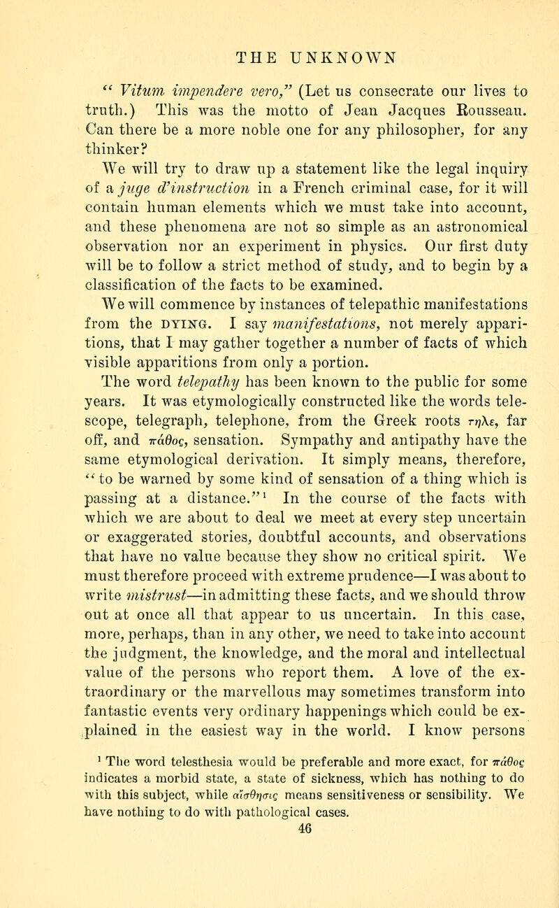  Vitum impendere vero, (Let us consecrate onr lives to trnth.) This was the motto of Jean Jacques Rousseau. Can there be a more noble one for any philosopher, for any thinker? We will try to draw up a statement like the legal inquiry of a juge d'instruction in a French criminal case, for it will contain human elements which we must take into account, and these phenomena are not so simple as an astronomical observation nor an experiment in physics. Our first duty will be to follow a strict method of study, and to begin by a classification of the facts to be examined. We will commence by instances of telepathic manifestations from the dying. I say manifestations, not merely appari- tions, that I may gather together a number of facts of which visible apparitions from only a portion. The word telepathy has been known to the public for some years. It was etymologically constructed like the words tele- scope, telegraph, telephone, from the Greek roots tyiXe, far ofi, and T^âdoç, sensation. Sympathy and antipathy have the same etymological derivation. It simply means, therefore, to be warned by some kind of sensation of a thing which is passing at a distance.^ In the course of the facts with which we are about to deal we meet at every step uncertain or exaggerated stories, doubtful accounts, and observations that have no value because they show no critical spirit. We must therefore proceed with extreme prudence—I was about to write mistrust—in admitting these facts, and we should throw out at once all that appear to us uncertain. In this case, more, perhaps, than in any other, we need to take into account the judgment, the knowledge, and the moral and intellectual value of the persons who report them. A love of the ex- traordinary or the marvellous may sometimes transform into fantastic events very ordinary happenings which could be ex- plained in the easiest way in the world. I know persons ' The word telesthesia would be preferable and more exact, for TraQoc indicates a morbid state, a state of sickness, winch has nothing to do ■with this subject, while aKjOtjcnç means sensitiveness or sensibility. We have nothing to do with pathological cases.