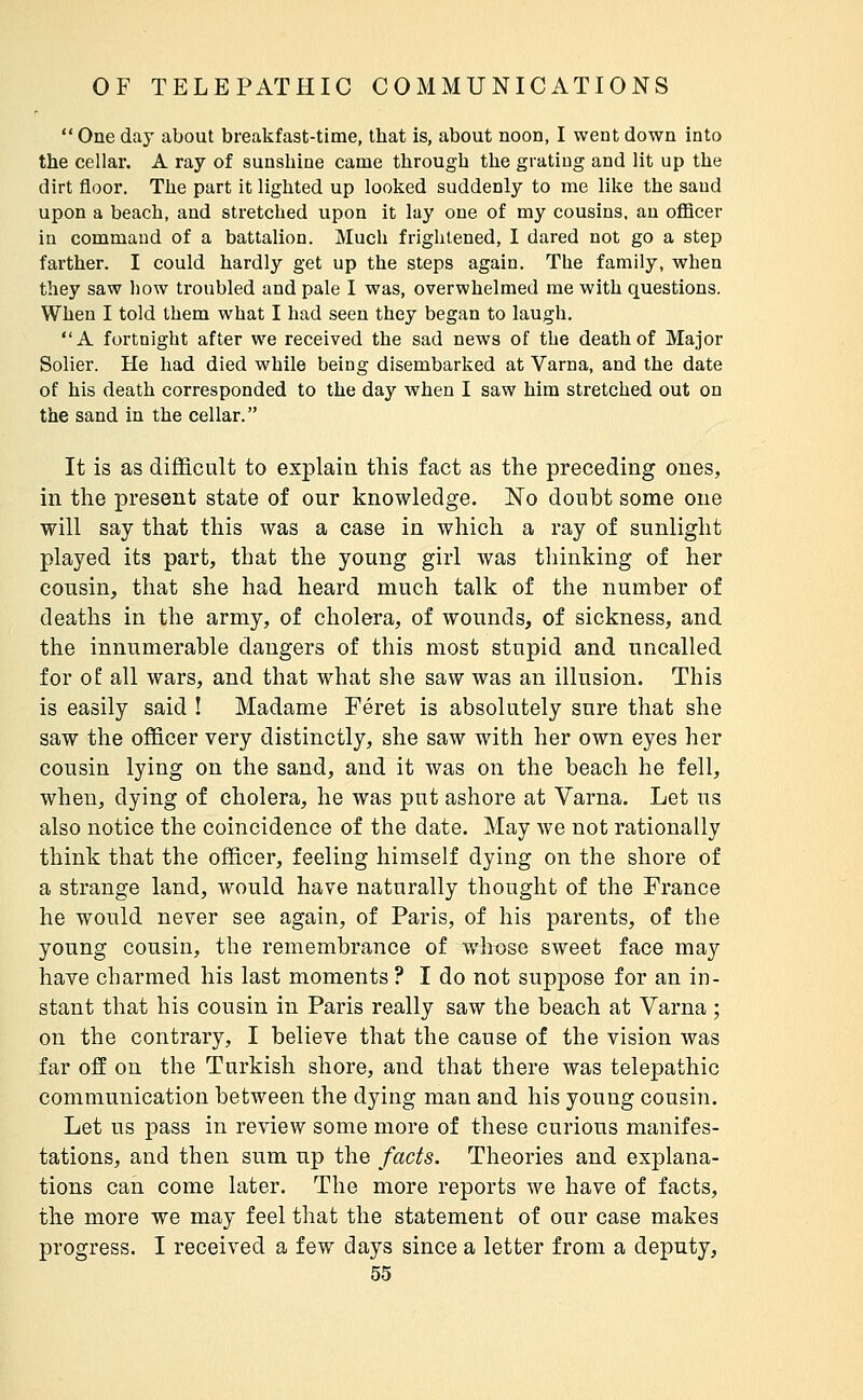  One day about breakfast-time, that is, about noon, I went down into the cellar. A ray of sunshine came through the grating and lit up the dirt floor. The part it lighted up looked suddenly to me like the sand upon a beach, and stretched upon it lay one of my cousins, an officer in command of a battalion. Much frightened, I dared not go a step farther. I could hardly get up the steps again. The family, when they saw how troubled and pale I was, overwhelmed me with questions. When I told them what I had seen they began to laugh. A fortnight after we received the sad news of the death of Major Solier. He had died while being disembarked at Varna, and the date of his death corresponded to the day when I saw him stretched out on the sand in the cellar. It is as difficult to explain this fact as the preceding ones, in the present state of our knowledge. No doubt some one will say that this was a case in which a ray of sunlight played its part, that the young girl was thinking of her cousin, that she had heard much talk of the number of deaths in the army, of cholera, of wounds, of sickness, and the innumerable dangers of this most stupid and uncalled for 0Ê all wars, and that what she saw was an illusion. This is easily said ! Madame Féret is absolutely sure that she saw the officer very distinctly, she saw with her own eyes her cousin lying on the sand, and it was on the beach he fell, when, dying of cholera, he was put ashore at Varna. Let us also notice the coincidence of the date. May we not rationally think that the officer, feeling himself dying on the shore of a strange land, would have naturally thought of the France he would never see again, of Paris, of his parents, of the young cousin, the remembrance of whose sweet face may have charmed his last moments ? I do not suppose for an in- stant that his cousin in Paris really saw the beach at Varna ; on the contrary, I believe that the cause of the vision was far off on the Turkish shore, and that there was telepathic communication between the dying man and his young cousin. Let us pass in review some more of these curious manifes- tations, and then sum np the facts. Theories and explana- tions can come later. The more reports we have of facts, the more we may feel that the statement of our case makes progress. I received a few days since a letter from a deputy,