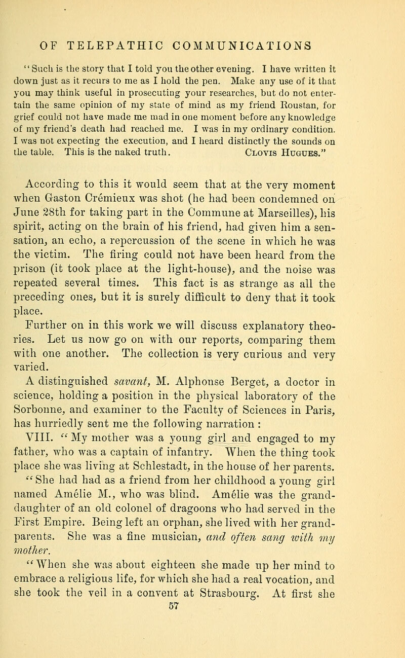  Such is the story that I told you the other evening. I have written it clown just as it recurs to me as I hold the pen. Make any use of it that you may think useful in prosecuting your researches, but do not enter- tain the same opinion of my state of mind as my friend Roustan, for grief could not have made me mad in one moment before any knowledge of my friend's death had reached me. I was in my ordinary condition. I was not expecting the execution, and I heard distinctly the sounds on the table. This is the naked truth. Clovis Hugues. According to this it would seem that at the very moment when Gaston Crémieux was shot (he had been condemned on June 28th for taking part in the Commune at Marseilles), his spirit, acting on the brain of his friend, had given him a sen- sation, an echo, a repercussion of the scene in which he was the victim. The firing could not have been heard from the prison (it took place at the light-house), and the noise was repeated several times. This fact is as strange as all the preceding ones, but it is surely difficult to deny that it took place. Further on in this work we will discuss explanatory theo- ries. Let us now go on with our reports, comparing them with one another. The collection is very curious and very varied. A distinguished savant, M. Alphonse Berget, a doctor in science, holding a position in the physical laboratory of the Sorboune, and examiner to the Faculty of Sciences in Paris, has hurriedly sent me the following narration : VIII. '^ My mother was a young girl and engaged to my father, who was a captain of infantry. When the thing took place she was living at Schlestadt, in the house of her parents. ^' She had had as a friend from her childhood a young girl named Amélie M., who was blind. Amélie was the grand- daughter of an old colonel of dragoons who had served in the First Empire. Being left an orphan, she lived with her grand- parents. She was a fine musician, and often sang luith my mother.  When she was about eighteen she made up her mind to embrace a religious life, for which she had a real vocation, and she took the veil in a convent at Strasbourg. At first she