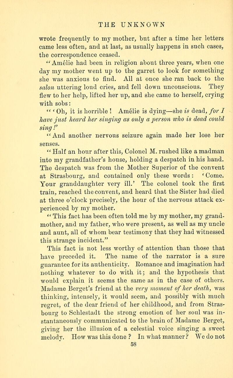 wrote frequently to my mother, but after a time her letters came less often, and at last, as usually happens in such cases, the correspondence ceased. '^ Amélie had been in religion about three years, when one day my mother went up to the garret to look for something she was anxious to find. All at once she ran back to the salon uttering loud cries, and fell down unconscious. They flew to her help, lifted her up, and she came to herself, crying with sobs :  ' Oh, it is horrible ! Amélie is dying—she is dead, /or / Jiave just lieard lier singing as only a person wlio is dead could sing !' And another nervous seizure again made her lose her senses.  Half an hour after this. Colonel M. rushed like a madman into my grandfather's house, holding a despatch in his hand. The despatch was from the Mother Superior of the convent at Strasbourg, and contained only these words : ' Come. Your granddaughter very ill.' The colonel took the first train, reached the convent, and heard that the Sister had died at three o'clock precisely, the hour of the nervous attack ex- perienced by my mother.  This fact has been often told me by my mother, my grand- mother, and my father, who were present, as well as my uncle and aunt, all of whom bear testimony that they had witnessed this strange incident. This fact is not less worthy of attention than those that have preceded it. The name of the narrator is a sure guarantee for its authenticity. Romance and imagination had nothing whatever to do with it; and the hypothesis that would explain it seems the same as in the case of others. Madame Berget's friend at the very mojnent of her death, was thinking, intensely, it would seem, and possibly with much regret, of the dear friend of her childhood, and from Stras- bourg to Schlestadt the strong emotion of her soul was in- stantaneously communicated to the brain of Madame Berget, giving her the illusion of a celestial voice singing a sweet melody. How was this done ? In what manner ? We do not