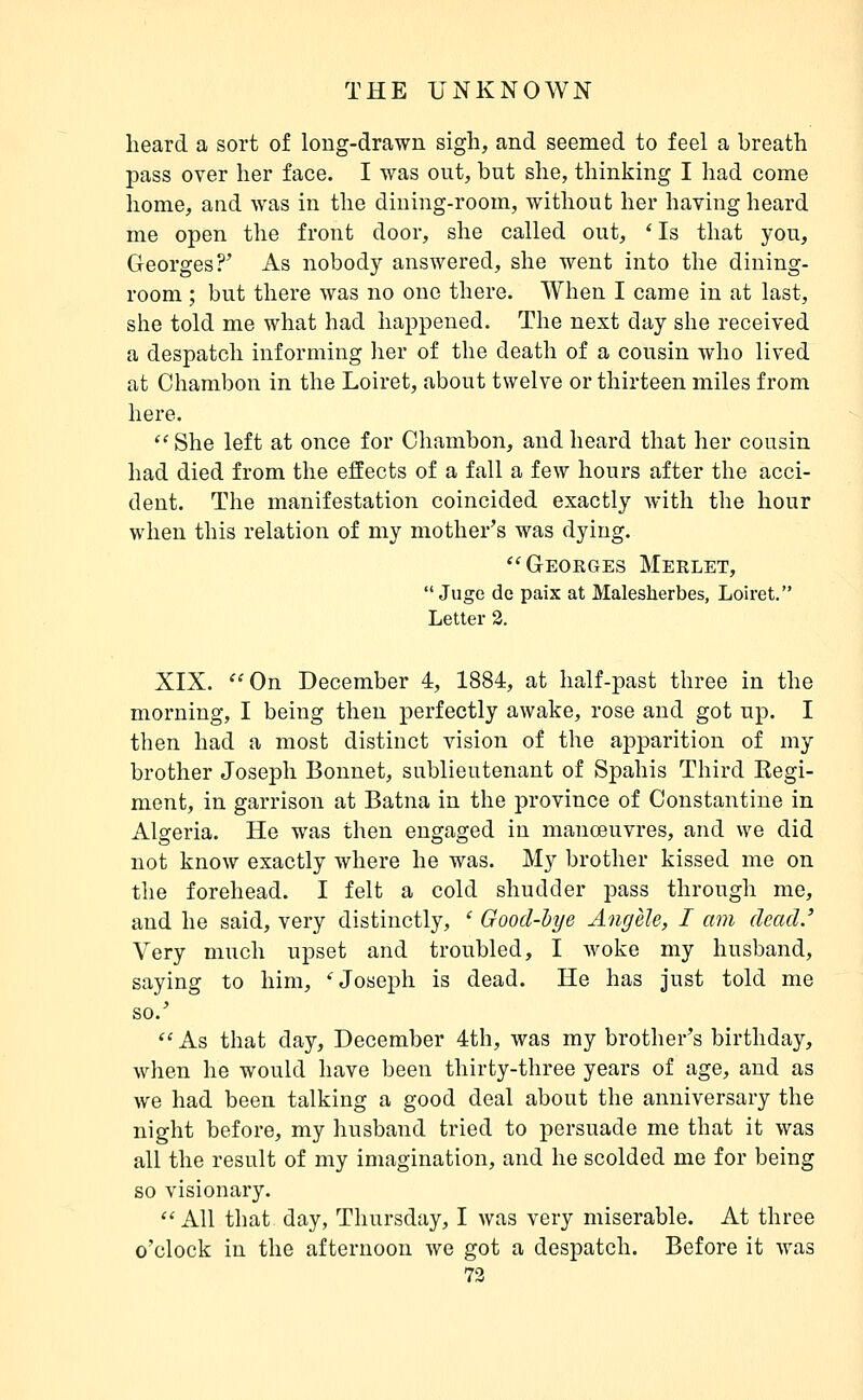 heard a sort of long-drawn sigh, and seemed to feel a breath pass over her face. I was out, but she, thinking I had come home, and was in the dining-room, without her having heard me open the front door, she called out, * Is that you, Georges?' As nobody answered, she went into the dining- room ; but there was no one there. When I came in at last, she told me what had happened. The next day she received a despatch informing her of the death of a cousin who lived at Chambon in the Loiret, about twelve or thirteen miles from here.  She left at once for Chambon, and heard that her cousin had died from the effects of a fall a few hours after the acci- dent. The manifestation coincided exactly Avith the hour when this relation of my mother's was dying. Geokges Merlet,  Juge de paix at Malesherbes, Loiret. Letter 2. XIX. '^On December 4, 1884, at half-past three in the morning, I being then perfectly awake, rose and got up. I then had a most distinct vision of the apparition of my brother Joseph Bonnet, sublieutenant of Spahis Third Eegi- ment, in garrison at Batna in the province of Constantine in Algeria. He was then engaged in manoeuvres, and we did not know exactly where he was. My brother kissed me on the forehead. I felt a cold shudder pass through me, and he said, very distinctly, ' Good-bye Angèle, I am dead.' Very much upset and troubled, I woke my husband, saying to him, 'Joseph is dead. He has just told me so.' ''As that day, December 4th, was my brother's birthday, when he would have been thirty-three years of age, and as we had been talking a good deal about the anniversary the night before, my husband tried to persuade me that it was all the result of my imagination, and he scolded me for being so visionary.  All that day, Thursday, I was very miserable. At three o'clock in the afternoon we got a despatch. Before it was