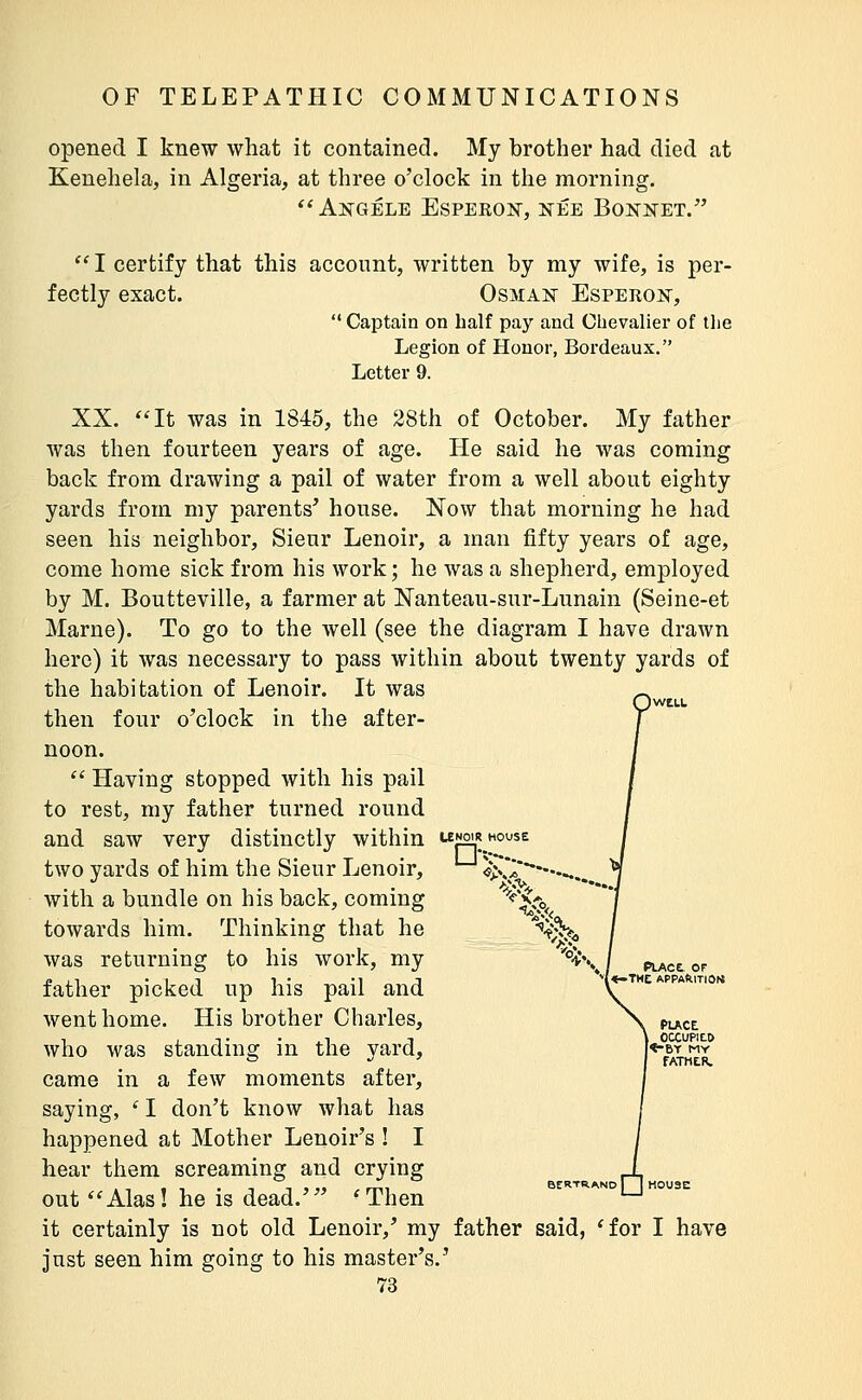 opened I knew what it contained. My brother had died at Kenehela, in Algeria, at three o'clock in the morning. ^* Angele EsPEEO]sr, née Bonnet. *' I certify that this account, written by my wife, is per- fectly exact. Osman Esperon,  Captain on half pay and Chevalier of the Legion of Honor, Bordeaux. Letter 9. XX. It was in 1845, the 28th of October. My father was then fourteen years of age. He said he was coming back from drawing a pail of water from a well about eighty yards from my parents^ house. Now that morning he had seen his neighbor, Sieur Lenoir, a man fifty years of age, come home sick from his work; he was a shepherd, employed by M. Boutteville, a farmer at Nanteau-sur-Lunain (Seine-et Marne). To go to the well (see the diagram I have drawn here) it was necessary to pass within about twenty yards of the habitation of Lenoir. It was then four o'clock in the after- noon.  Having stopped with his pail to rest, my father turned round and saw very distinctly within unoirhouse two yards of him the Sieur Lenoir, **■ ^N-» ^^^V. PLACE , OCCUPItO |<-BT MY fATHER. with a bundle on his back, coming towards him. Thinking that he was returning to his work, my father picked up his pail and went home. His brother Charles, who was standing in the yard, came in a few moments after, saying, ' I don't know what has happened at Mother Lenoir's ! I hear them screaming and crying out Alas! he is dead.' 'Then it certainly is not old Lenoir,' my father said, 'for I have just seen him going to his master's.' BERTRAND I