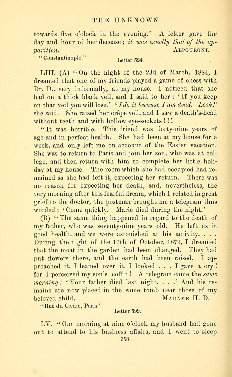 towards five o'clock in the evening.' A letter gave the day and hour of her decease ; it was exactly that of the ap- parition. Alpoueoni. Constanliuople. Letter 524. LIII. (A) On the night of the 23d of March, 1884, I dreamed that one of my friends played a game of chess with Dr. D., very informally, at my house, I noticed that she had on a thick black veil, and I said to her : ' If you keep on that veil you will lose.' ' I do it because I am dead. LooTcT she said. She raised her crêpe veil, and I saw a death's-head without teeth and with hollow eye-sockets ! ! ! ''It was horrible. This friend was forty-nine years of age and in perfect health. She had been at my house for a Aveek, and only left me on account of the Easter vacation. She was to return to Paris and join her son, who was at col- lege, and then return with him to complete her little holi- day at my house. The room which she had occupied had re- mained as she had left it, expecting her return. There was no reason for expecting her death, and, nevertheless, the very morning after this fearful dream, which I related in great grief to the doctor, the postman brought me a telegram thus worded : ' Come quickly. Marie died during the night.' (B) ''The same thing happened in regard to the death of my father, who was seventy-nine years old. He left us in good health, and we were astonished at his activity. . . . During the night of the 17th of October, 1879, I dreamed that the moat in the garden had been changed. They had put flowers there, and the earth had been raised. I ap- proached it, I leaned over it, I looked ... I gave a cry ! for I perceived my son's coffin ! A telegram came the same morning: 'Your father died last night. . . .' And his re- mains are now placed in the same tomb near those of my beloved child. Madame H. D. Rue du Cœdic, Paris. Letter 599. LV.  One morning at nine o'clock my husband had gone out to attend to his business affairs, and I went to sleep I