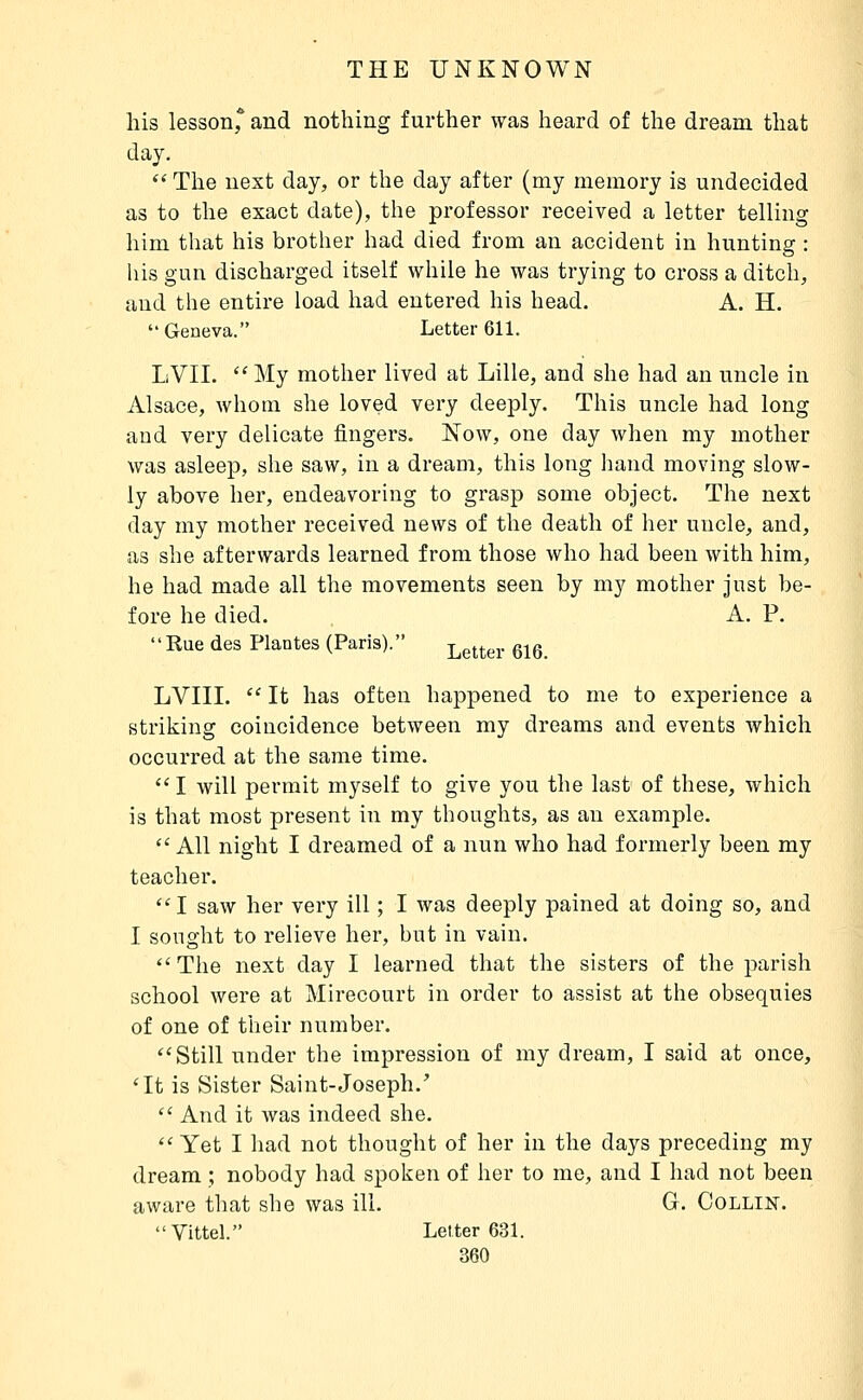 his lesson* and nothing further was heard of the dream that day.  The next day, or the day after (my memory is undecided as to the exact date), the professor received a letter telling him that his brother had died from an accident in hunting : his gun discharged itself while he was trying to cross a ditch, and the entire load had entered his head. A. H. Geneva. Letter 611. LVII. '^ My mother lived at Lille, and she had an uncle in Alsace, whom she loved very deeply. This uncle had long and very delicate fingers. Now, one day when my mother was asleep, she saw, in a dream, this long hand moving slow- ly above her, endeavoring to grasp some object. The next day my mother received news of the death of her uncle, and, as she afterwards learned from those who had been with him, he had made all the movements seen by my mother just be- fore he died. A. P. Rue des Plantes (Paris). Letter 616 LVIII. '' It has often happened to me to experience a striking coincidence between my dreams and events which occurred at the same time.  I will permit myself to give you the last of these, which is that most present in my thoughts, as an example. All night I dreamed of a nun who had formerly been my teacher. I saw her very ill ; I was deeply pained at doing so, and I sought to relieve her, but in vain. The next day I learned that the sisters of the parish school were at Mirecourt in order to assist at the obsequies of one of their number. Still under the impression of my dream, I said at once, *It is Sister Saint-Joseph.'  And it was indeed she.  Yet I had not thought of her in the days preceding my dream ; nobody had spoken of her to me, and I had not been aware that she was ill. G. Oollin. Vittel. Letter 631.