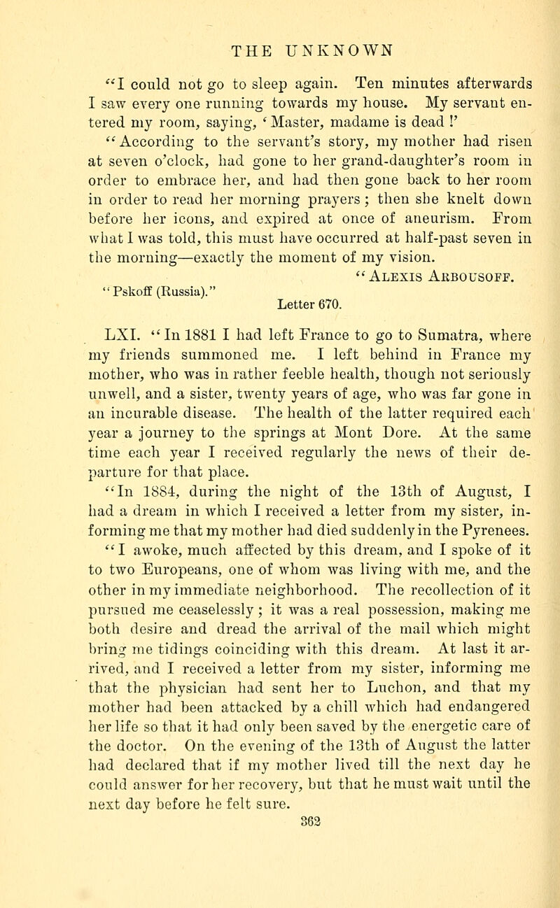 '•'I could not go to sleep again. Ten minutes afterwards I saw every one running towards my house. My servant en- tered my room, saying, ' Master, madame is dead !'  According to the servant's story, my mother had risen at seven o'clock, had gone to her grand-daughter's room in order to embrace her, and had then gone back to her room in order to read her morning prayers ; then she knelt down before her icons, and expired at once of aneurism. From what I was told, this must have occurred at half-past seven in the morning—exactly the moment of my vision. Alexis Akbousoff. PskofE (Russia). Letter 670. LXI. In 1881 I had left France to go to Sumatra, where my friends summoned me. I left behind in France my mother, who was in rather feeble health, though not seriously unwell, and a sister, twenty years of age, who was far gone in an incurable disease. The health of the latter required each year a journey to the springs at Mont Dore. At the same time each year I received regularly the news of their de- parture for that place. In 1884, during the night of the loth of August, I had a dream in which I received a letter from my sister, in- forming me that my mother had died suddenly in the Pyrenees. I awoke, much affected by this dream, and I spoke of it to two Europeans, one of whom was living with me, and the other in my immediate neighborhood. The recollection of it pursued me ceaselessly ; it was a real possession, making me both desire and dread the arrival of the mail which might bring me tidings coinciding with this dream. At last it ar- rived, and I received a letter from my sister, informing me that the physician had sent her to Luchon, and that my mother had been attacked by a chill which had endangered lier life so that it had only been saved by the energetic care of the doctor. On the evening of the 13th of August the latter had declared that if my mother lived till the next day he could answer for her recovery, but that he must wait until the next day before he felt sure.