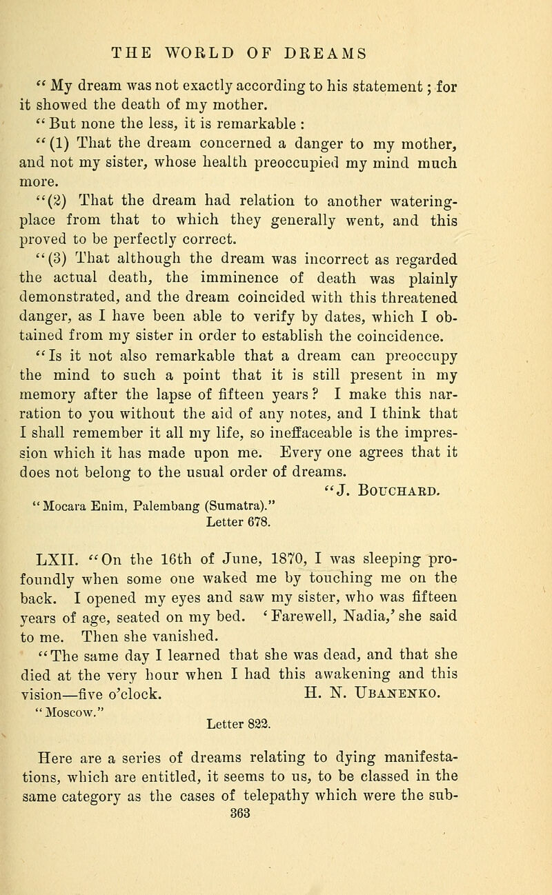  My dream was not exactly according to his statement ; for it showed the death of my mother.  But none the less, it is remarkable :  (1) That the dream concerned a danger to my mother, and not my sister, whose health preoccupied my mind much more. (2) That the dream had relation to another watering- place from that to which they generally went, and this proved to be perfectly correct. (3) That although the dream was incorrect as regarded the actual death, the imminence of death was plainly demonstrated, and the dream coincided with this threatened danger, as I have been able to verify by dates, which I ob- tained from my sister in order to establish the coincidence. Is it not also remarkable that a dream can preoccupy the mind to such a point that it is still present in my memory after the lapse of fifteen years ? I make this nar- ration to you without the aid of any notes, and I think that I shall remember it all my life, so ineffaceable is the impres- sion which it has made upon me. Every one agrees that it does not belong to the usual order of dreams. J. BOUCHAED. Mocara Enim, Palembang (Sumatra). Letter 678. LXII. On the 16th of June, 1870, I was sleeping pro- foundly when some one waked me by touching me on the back. I opened my eyes and saw my sister, who was fifteen years of age, seated on my bed. ' Farewell, Nadia,' she said to me. Then she vanished. The same day I learned that she was dead, and that she died at the very hour when I had this awakening and this vision—five o'clock. H. N. Ubanenko. Moscow. Letter 822. Here are a series of dreams relating to dying manifesta- tions, which are entitled, it seems to us, to be classed in the same category as the cases of telepathy which were the sub-