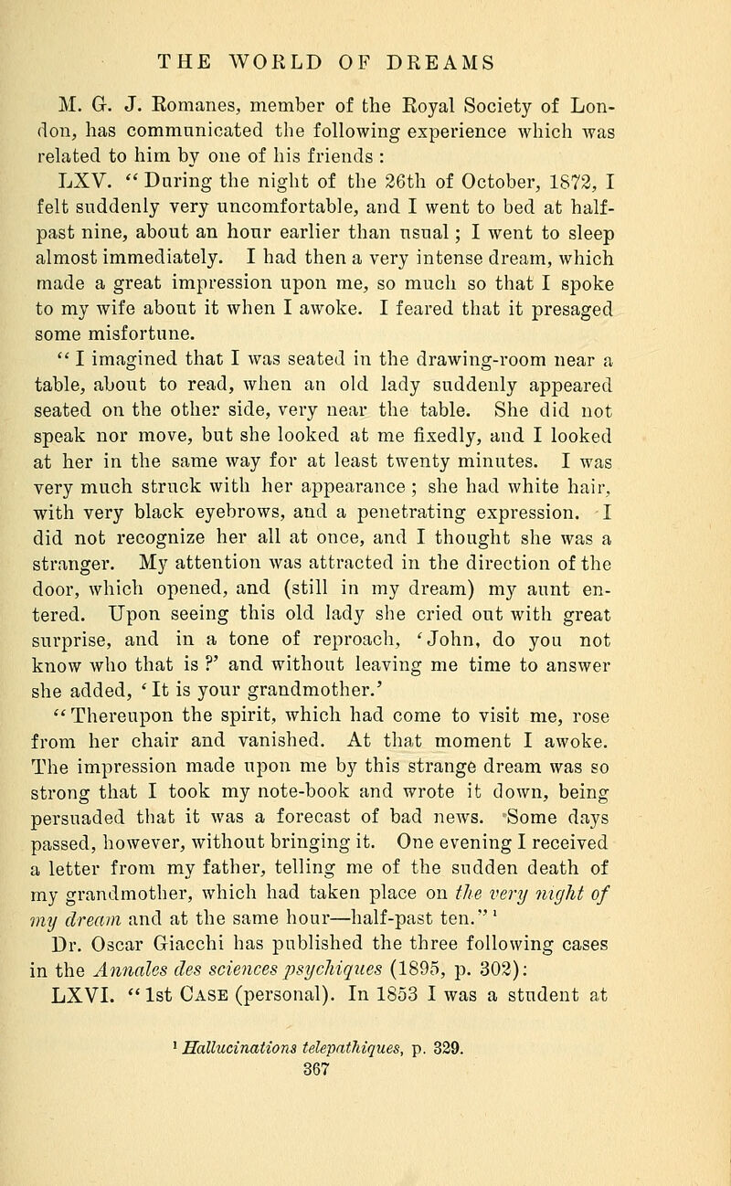 M. G. J. Romanes, member of the Royal Society of Lon- don, has commnnioated the following experience which was related to him by one of his friends : LXV.  Daring the night of the 26th of October, 1872, I felt suddenly very uncomfortable, and I went to bed at half- past nine, about an hour earlier than usual ; I went to sleep almost immediately. I had then a very intense dream, which made a great impression upon me, so much so that I spoke to my wife about it when I awoke. I feared that it presaged some misfortune.  I imagined that I was seated in the drawing-room near a table, about to read, when an old lady suddenly appeared seated on the other side, very near the table. She did not speak nor move, but she looked at me fixedly, and I looked at her in the same way for at least twenty minutes. I was very much struck with her appearance ; she had white hair, with very black eyebrows, and a penetrating expression. I did not recognize her all at once, and I thought she was a stranger. My attention was attracted in the direction of the door, Avhich opened, and (still in my dream) my aunt en- tered. Upon seeing this old lady she cried out with great surprise, and in a tone of reproach, 'John, do you not know who that is ?' and without leaving me time to answer she added, *It is your grandmother.' ''Thereupon the spirit, which had come to visit me, rose from her chair and vanished. At that moment I awoke. The impression made upon me by this strange dream was so strong that I took my note-book and wrote it down, being persuaded tbat it was a forecast of bad news. Some days passed, however, without bringing it. One evening I received a letter from my father, telling me of the sudden death of my grandmother, which had taken place on the very night of mij dream and at the same hour—half-past ten.' Dr. Oscar Giacchi has published the three following cases in the Annales des sciences psychiques (1895, p. 302); LXVI. 1st Case (personal). In 1853 I was a student at ^ Hallucinations telepathiques, p. 329.