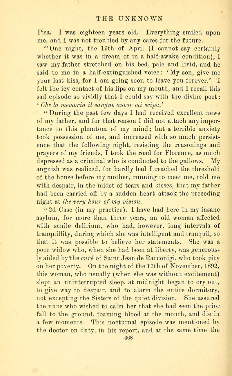 Pisa. I was eighteen years old. Everything smiled upon me, and I was not troubled by any cares for the future. One night, the 19th of April (I cannot say certainly whether it was in a dream or in a half-awake condition), I saw my father stretched on his bed, pale and livid, and he said to me in a half-extinguished voice : ' My son, give me your last kiss, for I am going soon to leave you forever.' I felt the icy contact of his lips on my mouth, and I recall this sad episode so vividly that I could say with the divine poet : ' Che la memoria il sangue ancor mi scipa.' During the past few days I had received excellent news of my father, and for that reason I did not attach any impor- tance to this phantom of my mind ; but a terrible anxiety took possession of me, and increased with so much persist- ence that the following night, resisting the reasonings and prayers of my friends, I took the road for Florence, as much depressed as a criminal who is conducted to the gallows. My anguish was realized, for hardly had I reached the threshold of the house before my mother, running to meet me, told me with despair, in the midst of tears and kisses, that my father had been carried off by a sudden heart attack the preceding night at tJie very hour of my vision. 2d Case (in my practice). I have had here in my insane asylum, for more than three years, an old woman affected with senile delirium, who had, however, long intervals of tranquillity, during which she was intelligent and tranquil, so that it was possible to believe her statements. She was a poor widow who, when she had been at liberty, was generous- ly aided by the curé of Saint Jean de Racconigi, who took pity on her poverty. On the night of the 17th of November, 1892, this woman, who usually (when she was without excitement) slept an uninterrupted sleep, at midnight began to cry out, to give way to despair, and to alarm the entire dormitory, not excepting the Sisters of the quiet division. She assured the nuns who wished to calm her that she had seen the prior fall to the ground, foaming blood at the mouth, and die in a few moments. This nocturnal episode was mentioned by the doctor on duty, in his report, and at the same time the 368 ;>iii