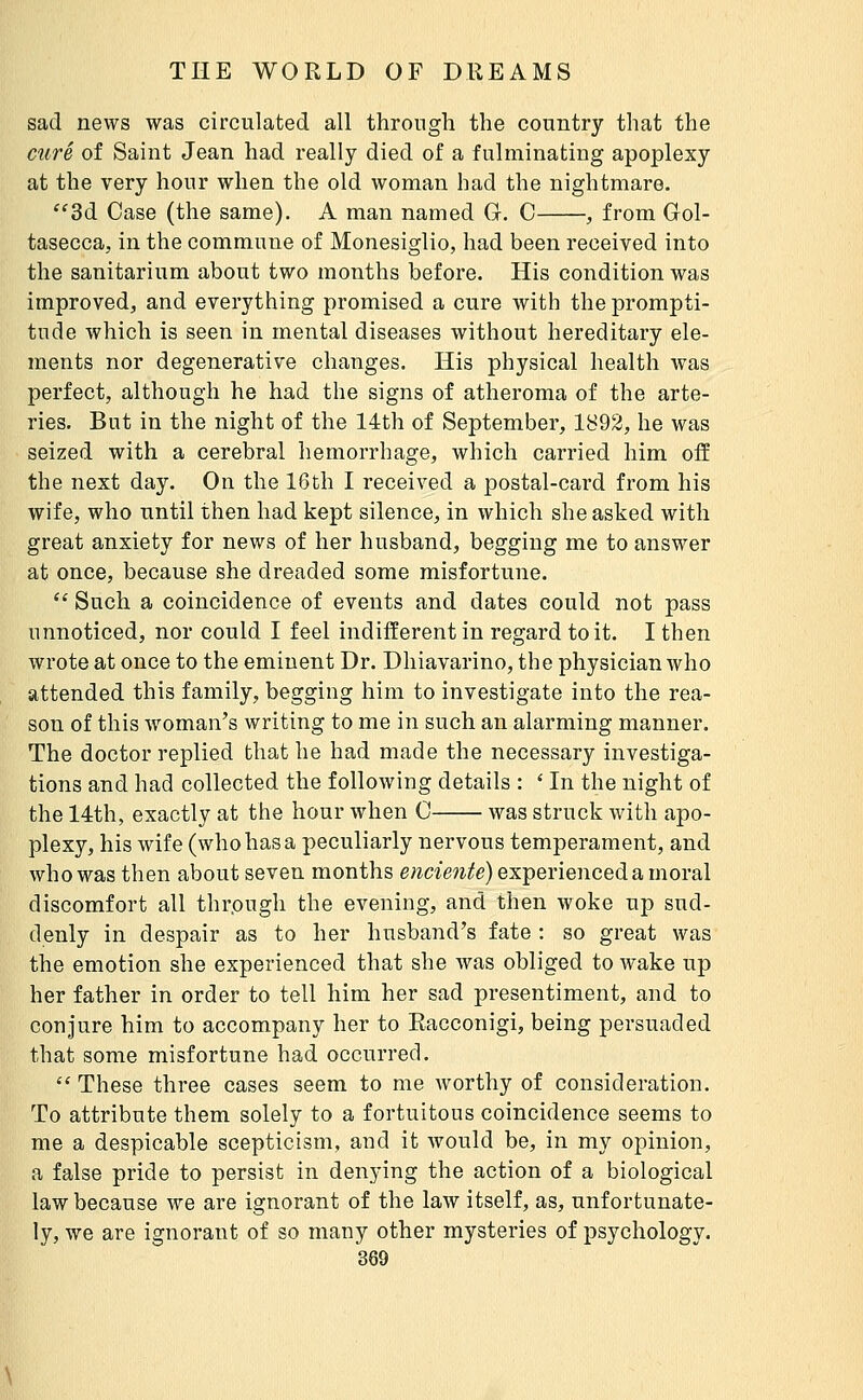 sad news was circulated all through the country that the cîiré of Saint Jean had really died of a fulminating apoplexy at the very hour when the old woman had the nightmare. ^^3d Case (the same). A man named G. C , from Gol- tasecca, in the commune of Monesiglio, had been received into the sanitarium about two months before. His condition was improved, and everything promised a cure vrith the prompti- tude which is seen in mental diseases without hereditary ele- ments nor degenerative changes. His physical health was perfect, although he had the signs of atheroma of the arte- ries. But in the night of the 14th of September, 1892, he was seized with a cerebral hemorrhage, which carried him off the next day. On the 16th I received a postal-card from his wife, who until then had kept silence, in which she asked with great anxiety for news of her husband, begging me to answer at once, because she dreaded some misfortune. '' Such a coincidence of events and dates could not pass unnoticed, nor could I feel indifferent in regard toit. I then wrote at once to the eminent Dr. Dhiavarino, the physician who attended this family, begging him to investigate into the rea- son of this woman's writing to me in such an alarming manner. The doctor replied that he had made the necessary investiga- tions and had collected the following details : ' In the night of the 14th, exactly at the hour when 0 was struck with apo- plexy, his wife (who has a peculiarly nervous temperament, and who was then about seven months e;^c^e7^^fe) experienced a moral discomfort all thr.ough the evening, and then woke up sud- denly in despair as to her husband's fate : so great was the emotion she experienced that she was obliged to wake up her father in order to tell him her sad presentiment, and to conjure him to accompany her to Eacconigi, being persuaded that some misfortune had occurred. These three cases seem to me worthy of consideration. To attribute them solely to a fortuitous coincidence seems to me a despicable scepticism, and it would be, in my opinion, a false pride to persist in denying the action of a biological law because we are ignorant of the law itself, as, unfortunate- ly, we are ignorant of so many other mysteries of psychology.