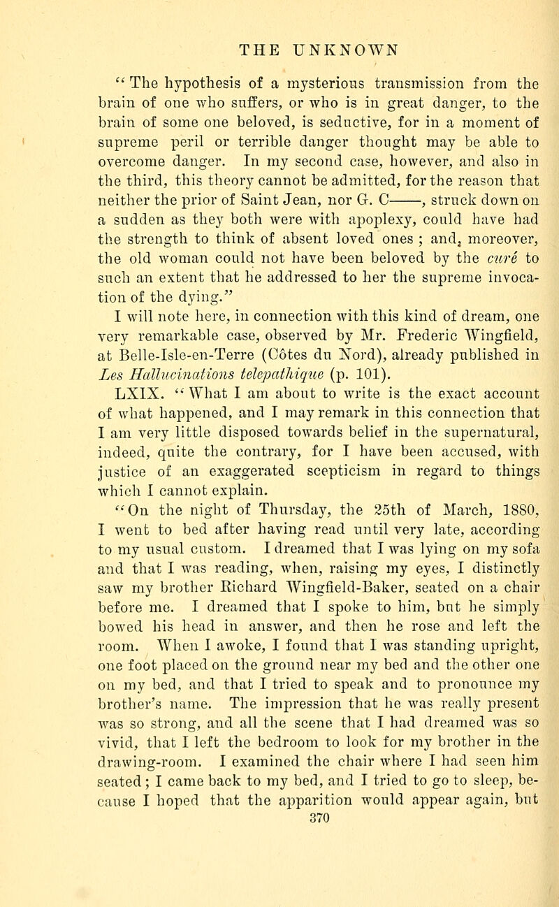 '^ The hypothesis of a mysterious transmission from the brain of one who suffers, or who is in great danger, to the brain of some one beloved, is seductive, for in a moment of supreme peril or terrible danger thought may be able to overcome danger. In my second case, however, and also in the third, this theory cannot be admitted, for the reason that neither the prior of Saint Jean, nor G. C , struck down on a sudden as they both were with apoplexy, could have had the strength to think of absent loved ones ; and, moreover, the old woman could not have been beloved by the curé to such an extent that he addressed to her the supreme invoca- tion of the dying. I will note here, in connection with this kind of dream, one very remarkable case, observed by Mr. Frederic Wingfield, at Belle-Isle-en-Terre (Côtes du Nord), already published in Les Hallucinations telepatliique (p. 101). LXIX.  What I am about to write is the exact account of what happened, and I may remark in this connection that I am very little disposed towards belief in the supernatural, indeed, quite the contrary, for I have been accused, with justice of an exaggerated scepticism in regard to things which I cannot explain. On the night of Thursday, the 25th of March, 1880, I went to bed after having read until very late, according to my usual custom. I dreamed that I was lying on my sofa and that I was reading, when, raising my eyes, I distinctly saw my brother Eichard Wingfield-Baker, seated on a chair before me. I dreamed that I spoke to him, but he simply bowed his head in answer, and then he rose and left the room. When I awoke, I found that I was standing upright, one foot placed on the ground near my bed and the other one on my bed, and that I tried to speak and to pronounce my brother's name. The impression that he was really present was so strong, and all the scene that I had dreamed was so vivid, that I left the bedroom to look for my brother in the drawing-room. I examined the chair where I had seen him seated ; I came back to my bed, and I tried to go to sleep, be- cause I hoped that the apparition would appear again, but