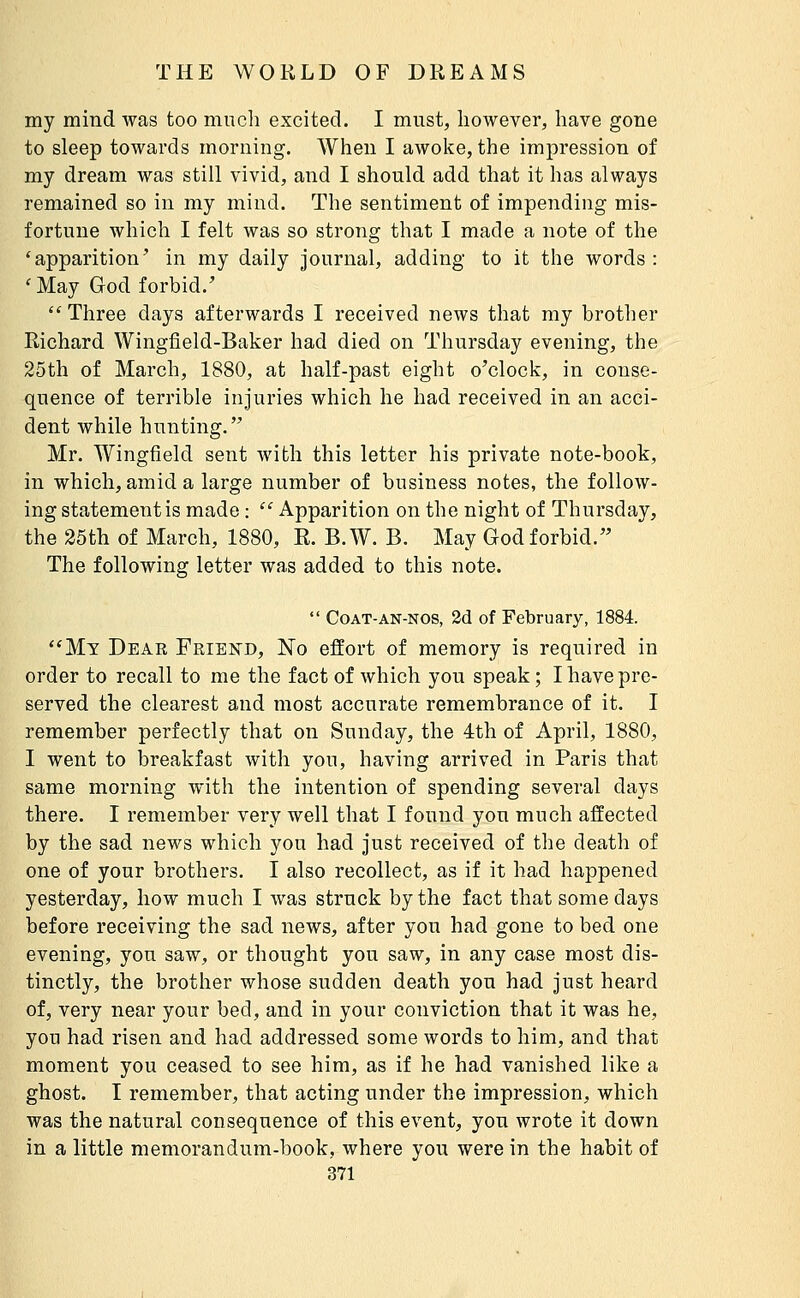 my mind was too much excited. I must, however, have gone to sleep towards morning. When I awoke, the impression of my dream was still vivid, and I should add that it has always remained so in my mind. The sentiment of impending mis- fortune which I felt was so strong that I made a note of the 'apparition' in my daily journal, adding to it the words : 'May God forbid.'  Three days afterwards I received news that my brother Richard Wingfield-Baker had died on Thursday evening, the 25th of March, 1880, at half-past eight o'clock, in conse- quence of terrible injuries which he had received in an acci- dent while hunting. Mr. Wingfield sent with this letter his private note-book, in which, amid a large number of business notes, the follow- ing statement is made :  Apparition on the night of Thursday, the 25th of March, 1880, R. B.W. B. May God forbid. The following letter was added to this note.  CoAT-AN-NOS, 2d of February, 1884. Mt Dear Friend, No effort of memory is required in order to recall to me the fact of which you speak; I have pre- served the clearest and most accurate remembrance of it. I remember perfectly that on Sunday, the 4th of April, 1880, I went to breakfast with you, having arrived in Paris that same morning with the intention of spending several days there. I remember very well that I found you much affected by the sad news which you had just received of the death of one of your brothers. I also recollect, as if it had happened yesterday, how much I was struck by the fact that some days before receiving the sad news, after you had gone to bed one evening, you saw, or thought you saw, in any case most dis- tinctly, the brother whose sudden death you had just heard of, very near your bed, and in your conviction that it was he, you had risen and had addressed some words to him, and that moment you ceased to see him, as if he had vanished like a ghost. I remember, that acting under the impression, which was the natural consequence of this event, you wrote it down in a little memorandum-book, where you were in the habit of