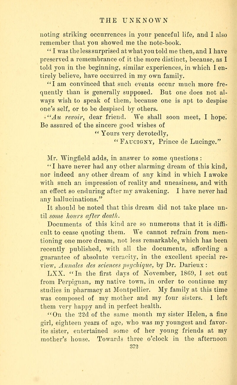 noting striking occurrences in your peaceful life, and I also remember that you showed me the note-book. I was the less surprised atwhatyoutold me then, and I have preserved a remembrance of it the more distinct, because, as I told you in the beginning, similar experiences, in which I en- tirely believe, have occurred in my own family, I am convinced that such events occur much more fre- quently than is generally supposed. But one does not al- ways wish to speak of them, because one is apt to despise one's self, or to be despised by others. • Au revoir, dear friend. We shall soon meet, I hope^ Be assured of the sincere good wishes of  Yours very devotedly,  Faucigisty, Prince de Lucinge. Mr. Wingfield adds, in answer to some questions : I have never had any other alarming dream of this kind, nor indeed any other dream of any kind in which I awoke with such an imj)ression of reality and uneasiness, and with an effect so enduring after my awakening. I have never had any hallucinations. It should be noted that this dream did not take place un- til some hours after death. Documents of this kind are so numerous that it is diffi- cult to cease quoting them. We cannot refrain from men- tioning one more dream, not less remarkable,^ which has been recently published, with all the documents, affording a guarantee of absolute veracity, in the excellent special re- view, Annales des sciences 2^sychique, by Dr. Darieux : LXX. In the first days of November, 1869, I set out from Perpignan, my native town, in order to continue my studies in pharmacy at Montpellier. My family at this time was composed of my mother and my four sisters. I left them very happy and in perfect health. On the 22d of the same month my sister Helen, a fine girl, eighteen years of age, who was my youngest and favor- ite sister, entertained some of her young friends at my mother's house. Towards three o'clock in the afternoon 373