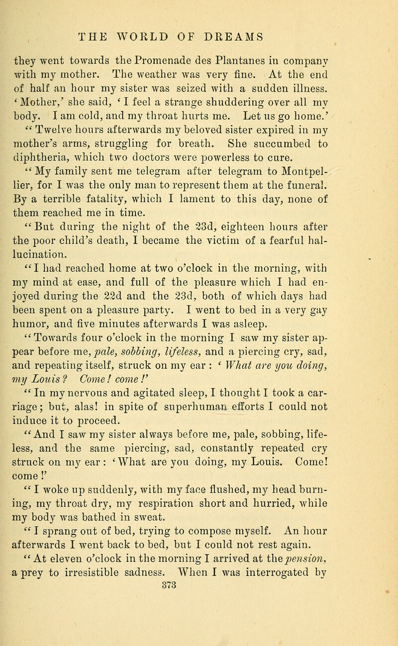 they went towards the Promenade des Plantanes in company with my mother. The weather was very fine. At the end of half an hour my sister was seized with a sudden illness. ' Mother,' she said, ' I feel a strange shuddering over all my body. I am cold, and my throat hurts me. Let us go home.'  Twelve hours afterwards my beloved sister expired in my mother's arms, struggling for breath. She succumbed to diphtheria, which two doctors were powerless to cure.  My family sent me telegram after telegram to Montpel- lier, for I was the only man to represent them at the funeral. By a terrible fatality, which I lament to this day, none of them reached me in time. ''But during the night of the 33d, eighteen hours after the poor child's death, I became the victim of a fearful hal- lucination. *'I had reached home at two o'clock in the morning, with my mind at ease, and full of the pleasure Avhich I had en- joyed during the 22d and the 2.3d, both of which days had been spent on a pleasure party. I went to bed in a very gay humor, and five minutes afterwards I was asleep. Towards four o'clock in the morning I saw my sister ap- pear before uie,pale, sodbing, lifeless, and a piercing cry, sad, and repeating itself, struck on my ear : * What are you doing, my Louis f Come ! come !'  In my nervous and agitated sleep, I thought I took a car- riage; but, alas! in spite of superhuman efforts I could not induce it to proceed. And I saw my sister always before me, pale, sobbing, life- less, and the same piercing, sad, constantly repeated cry struck on my ear : 'What are you doing, my Louis. Come! come !'  I woke up suddenly, with my face flushed, my head burn- ing, my throat dry, my respiration short and hurried, while my body was bathed in sweat.  I sprang out of bed, trying to compose myself. An hour afterwards I went back to bed, but I could not rest again.  At eleven o'clock in the morning I arrived at the pensio7i, a prey to irresistible sadness. When I was interrogated by