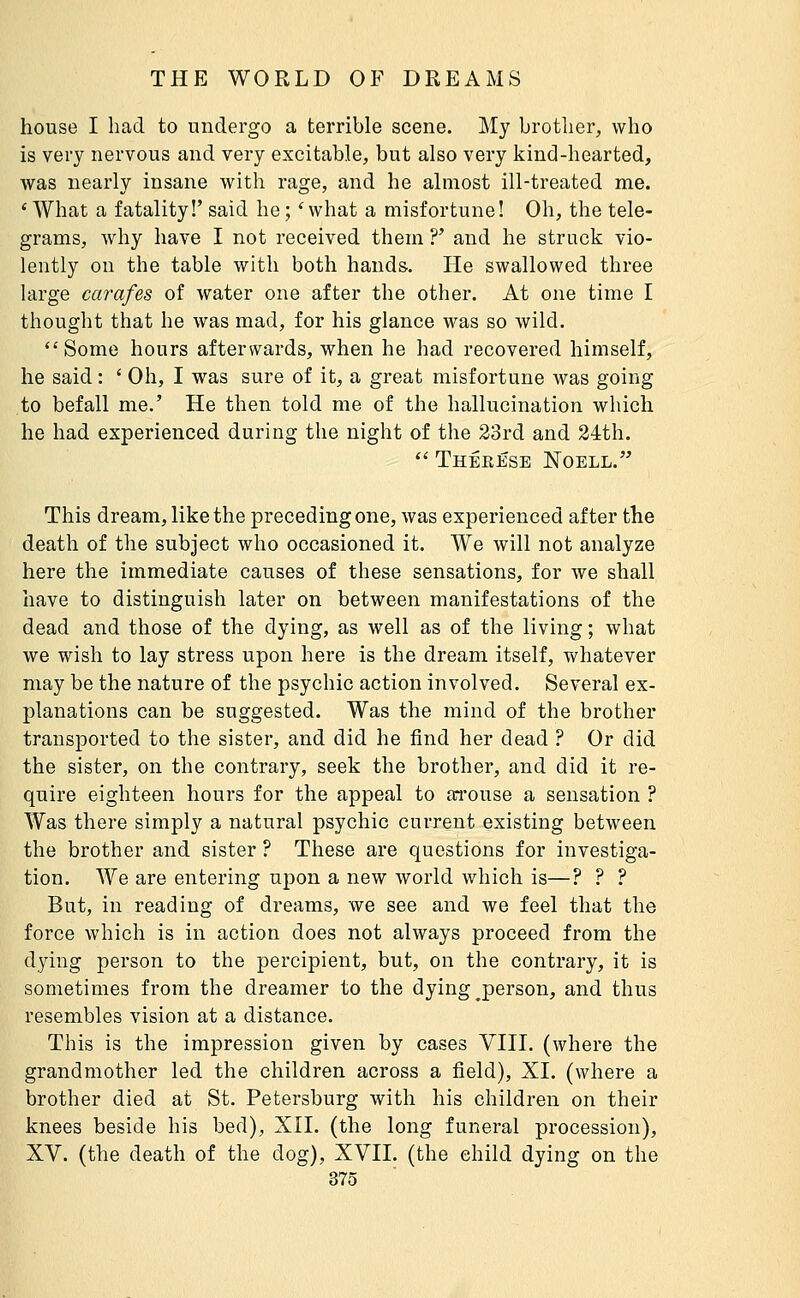 house I had to undergo a terrible scene. My brother, who is very nervous and very excitable, but also very kind-hearted, was nearly insane with rage, and he almost ill-treated me. * What a fatality!' said he ; ' what a misfortune! Oh, the tele- grams, why have I not received them ?' and he struck vio- lently on the table with both hands. He swallowed three large carafes of water one after the other. At one time I thought that he was mad, for his glance was so wild. Some hours afterwards, when he had recovered himself, he said : ' Oh, I was sure of it, a great misfortune was going to befall me.' He then told me of the hallucination which he had experienced during the night of the 23rd and 24th.  Thêeése Noell. This dream, like the preceding one, was experienced after the death of the subject who occasioned it. We will not analyze here the immediate causes of these sensations, for we shall have to distinguish later on between manifestations of the dead and those of the dying, as well as of the living ; what we wish to lay stress upon here is the dream itself, whatever may be the nature of the psychic action involved. Several ex- planations can be suggested. Was the mind of the brother transported to the sister, and did he find her dead ? Or did the sister, on the contrary, seek the brother, and did it re- quire eighteen hours for the appeal to an-ouse a sensation ? Was there simply a natural psychic current existing between the brother and sister ? These are questions for investiga- tion. We are entering upon a new world which is—? ? ? But, in reading of dreams, we see and we feel that the force which is in action does not always proceed from the dying person to the percipient, but, on the contrary, it is sometimes from the dreamer to the dying ^person, and thus resembles vision at a distance. This is the impression given by cases VIII. (where the grandmother led the children across a field), XI. (where a brother died at St. Petersburg with his children on their knees beside his bed), XII. (the long funeral procession), XV. (the death of the dog), XVII. (the child dying on the