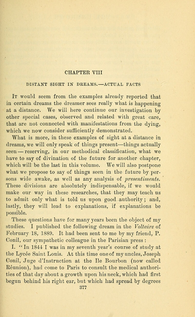 CHAPTER VIII DISTANT SIGHT IN DREAMS.—ACTUAL FACTS It would seem from the examples already reported that in certain dreams the dreamer sees really Avhat is happening at a distance. We will here continue our investigation by other special cases, observed and related with great care, that are not connected with manifestations from the dying, which we now consider sufficiently demonstrated. What is more, in these examples of sight at a distance in dreams, we will only speak of things present—things actually seen — reserving, in our methodical classification, what we have to say of divination of the future for another chapter, which will be the last in this volume. We will also postpone what we propose to say of things seen in the future by per- sons wide awake, as well as any analysis of presentiments. These divisions are absolutely indispensable, if we would make our way in these researches, that they may teach us to admit only what is told us upon good authority ; and, lastly, they will lead to explanations, if explanations be possible. These questions have for many years been the object of my studies. I published the following dream in the Voltaire of February 18, 1889. It had been sent to me by my friend, P. Conil, our sympathetic colleague in the Parisian press : I. In 1844 I was in my seventh years course of study at the Lycée Saint Louis. At this time one of my uncles, Joseph Conil, Juge d'Instruction at the He Bourbon (now called Réunion), had come to Paris to consult the medical authori- ties of that day about a growth upon his neck, which had first begun behind his right ear, but which had spread by degrees