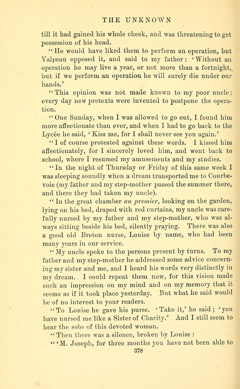 till it had gained his whole cheek, and was threatening to get possession of his head.  lie would have liked them to perform an operation, but Valpeau opposed it, and said to my father : ' Without an operation he may live a year, or not more than a fortnight, but if we perform an operation he will surely die under onr hands.' This opinion was not made known to my poor uncle; every day new pretexts were invented to postpone the opera- tion.  One Sunday, when I was allowed to go out, I found him more affectionate than ever, and when I had to go back to the Lycée he said, ' Kiss me, for I shall never see you again.' ''I of course protested against these words. I kissed him affectionately, for I sincerely loved him, and went back to school, where I resumed ray amusements and my studies.  In the night of Thursday or Friday of this same week I was sleeping soundly when a dream transported me to Courbe- Voie (my father and my step-mother passed the summer there, and there they had taken my uncle). '' In the great chamber au j9rewu>r, looking on the garden, lying on his bed, draped with red curtains, my uncle was care- fully nursed by my father and my step-mother, who was al- ways sitting beside his bed, silently praying. There was also a good old Breton nurse, Louise by name, who had been many years in our service.  My uncle spoke to the persons present by turns. To my father and my step-mother he addressed some advice concern- ing my sister and me, and I heard his words very distinctly in my dream. I could repeat them now, for this vision made such an impression on my mind and on my memory that it seems as if it took place yesterday. But what he said would be of no interest to your readers. ''To Louise he gave his purse. 'Take it,' he said; 'you have nursed me like a Sister of Charity.' And I still seem to hear the sobs of this devoted woman. Then tliere was a silence, broken by Louise :  'M. Joseph, for three months you have not been able to