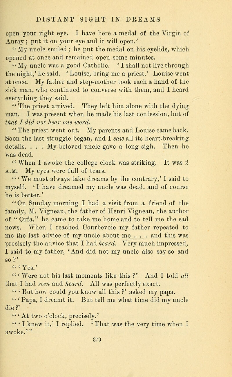 open your right eye. I have here a medal of the Virgin of Auray ; put it on your eye and it will open.'  My uncle smiled ; he put the medal on his eyelids, which opened at once and remained open some minutes.  My uncle was a good Catholic. ' I shall not live through the night/ he said. ' Louise, bring me a priest.' Louise went at once. My father and step-mother took each a hand of the sick man, who continued to converse with them, and I heard everything they said.  The priest arrived. They left him alone with the dying man. I was present when he made his last confession, but of that I did not hear one luord.  The priest went out. My parents and Louise came back. Soon the last struggle began, and I saio all its heart-breaking details. . . . My beloved uncle gave a long sigh. Then he was dead.  When I awoke the college clock was striking. It was 3 A.M. My eyes were full of tears.  'We must always take dreams by the contrary,' I said to myself. 'I have dreamed my uncle was dead, and of course he is better.' On Sunday morning I had a visit from a friend of the family, M. Vigneau, the father of Henri Vigneau, the author of  Orfa, he came to take me home and to tell me the sad news. When I reached Courbevoie my father repeated to me the last advice of my uncle about me . . . and this was precisely the advice that I had heard. Very much impressed, I said to my father, 'And did not my uncle also say so and so?' 'Yes.'  ' Were not his last moments like this ?' And I told all that I had seen and heard. All was perfectly exact.  ' But how could you know all this ?' asked my papa.  ' Papa, I dreamt it. But tell me what time did my uncle die?'  'At two o'clock, precisely.'  * I knew it,' I replied. ' That was the very time when I awoke.'