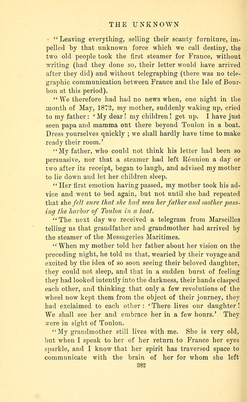 Leaving everything, selling tlieir scanty furniture, im- pelled by that unknown force which we call destiny, the two old people took the first steamer for France, without writing (had they done so, their letter would have arrived after they did) and without telegraphing (there was no tele- graphic communication between France and the Isle of Bour- bon at this period).  We therefore had had no news when, one night in the month of May, 1873, my mother, suddenly waking up, cried to my father : ' My dear ! my children ! get up. I have just seen papa and mamma out there beyond Toulon in a boat. Dress yourselves quickly ; we shall hardly have time to make ready their room.' My father, who could not think his letter had been so persuasive, nor that a steamer had left Kéunion a day or two after its receipt, began to laugh, and advised my mother to lie down and let her children sleep.  Her first emotion having passed, my mother took his ad- vice and went to bed again, but not until she had repeated that ûiefelt sure that she had seen her fathe7' and mother pass- ing the harhor of Toulon in a boat. ''The next day we received a telegram from Marseilles telling us that grandfather and grandmother had arrived by the steamer of the Messageries Maritimes. When my mother told her father about her vision on the preceding night, he told us that, wearied by their voyage and excited by the idea of so soon seeing their beloved daughter, they could not sleep, and that in a sudden burst of feeling they had looked intently into the darkness, their hands clasped each other, and thinking that only a few revolutions of the wheel now kept them from the object of their journey, they had exclaimed to each other: 'There lives our daughter! We shall see her and embrace her in a few hours.' They were in sight of Toulon. My grandmother still lives with me. She is very old, but when I speak to her of her return to France her eyes sparkle, and I know that her spirit has traversed space to communicate with the brain of her for whom she left