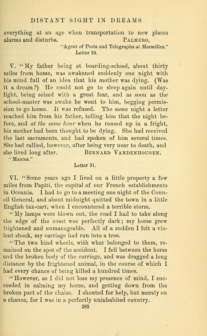 everything at an age when transportation to new places alarms and disturbs. Palmero, Agent of Posts and Telegraphs at Marseilles. Letter 24. V.  My father being at boarding-school, about thirty miles from home, was awakened suddenly one night with his mind full of an idea that his mother was dying. (Was it a dream ?) He could not go to sleep again until day- light, being seized with a great fear, and as soon as the school-master Avas awake he went to him, begging permis- sion to go home. It was refused. The same night a letter reached him from his father, telling him that the night be- fore, and at tlie same liour when he roused up in a fright, his mother had been thought to be dying. She had received the last sacraments, and had spoken of him several times. She had rallied, however, after being very near to death, and she lived long after, Bernard Vanden^hougejs. Mantes. Letter 31. VI. Some years ago I lived on a little property a few miles from Papiti, the capital of our French establishments in Oceania. I had to go to a meeting one night of the Coun- cil General, and about midnight quitted the town in a little English tax-cart, when I encountered a terrible storm. My lamps were blown out, the road I had to take along the edge of the coast was perfectly dark; my horse grew frightened and unmanageable. All of a sudden I felt a vio- lent shock, my carriage had run into a tree. The two hind wheels, with what belonged to them, re- mained on the spot of the accident, I fell between the horse and the broken body of the carriage, and was dragged a long distance by the frightened animal, in the course of which I had every chance of being killed a hundred times. However, as I did not lose my presence of mind, I suc- ceeded in calming my horse, and getting down from the broken part of the chaise. I shouted for help, but merely on a chance, for I was in a perfectly uninhabited country.