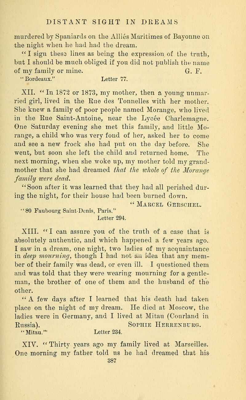 murdered by Spaniards on the Allies Maritimes of Bayonne on the night when he had had the dream.  I sign these lines as being the expression of the trnth, but I should be much obliged if you did not publish the name of my family or mine. G. F.  Bordeaux. Letter 77. XII.  In 1872 or 1873, my mother, then a young unmar- ried girl, lived in the Eue des Tonnelles with her mother. She knew a family of poor people named Morange, who lived in the Eue Saint-Antoine, near the Lycée Charlemagne. One Saturday evening she met this family, and little Mo- range, a child who was very fond of her, asked her to come and see a new frock she had put on the day before. She went, but soon she left the child and returned home. The next morning, when she woke up, my mother told my grand- mother that she had dreamed that the whole of the Morange family to ere dead. Soon after it was learned that they had all perished dur- ing the night, for their house had been burned down.  Marcel Geeschel. 80 Faubourg Saint-Denis, Paris. Letter 294. XIII. ''I can assure you of the truth of a case that is absolutely authentic, and which happened a few years ago. I saw in a dream, one night, two ladies of my acquaintance in deep mourning, though I had not an idea that any mem- ber of their family was dead, or even ill. I questioned them and was told that they were wearing mourning for a gentle- man, the brother of one of them and the husband of the other.  A few days after I learned that his death had taken place on the night of my dream. He died at Moscow, the ladies were in Germany, and I lived at Mitau (Conrland in Eussia). Sophie Herrenburg. Mitau.' Letter 234. XIV.  Thirty years ago my family lived at Marseilles. One morning my father told us he had dreamed that his-