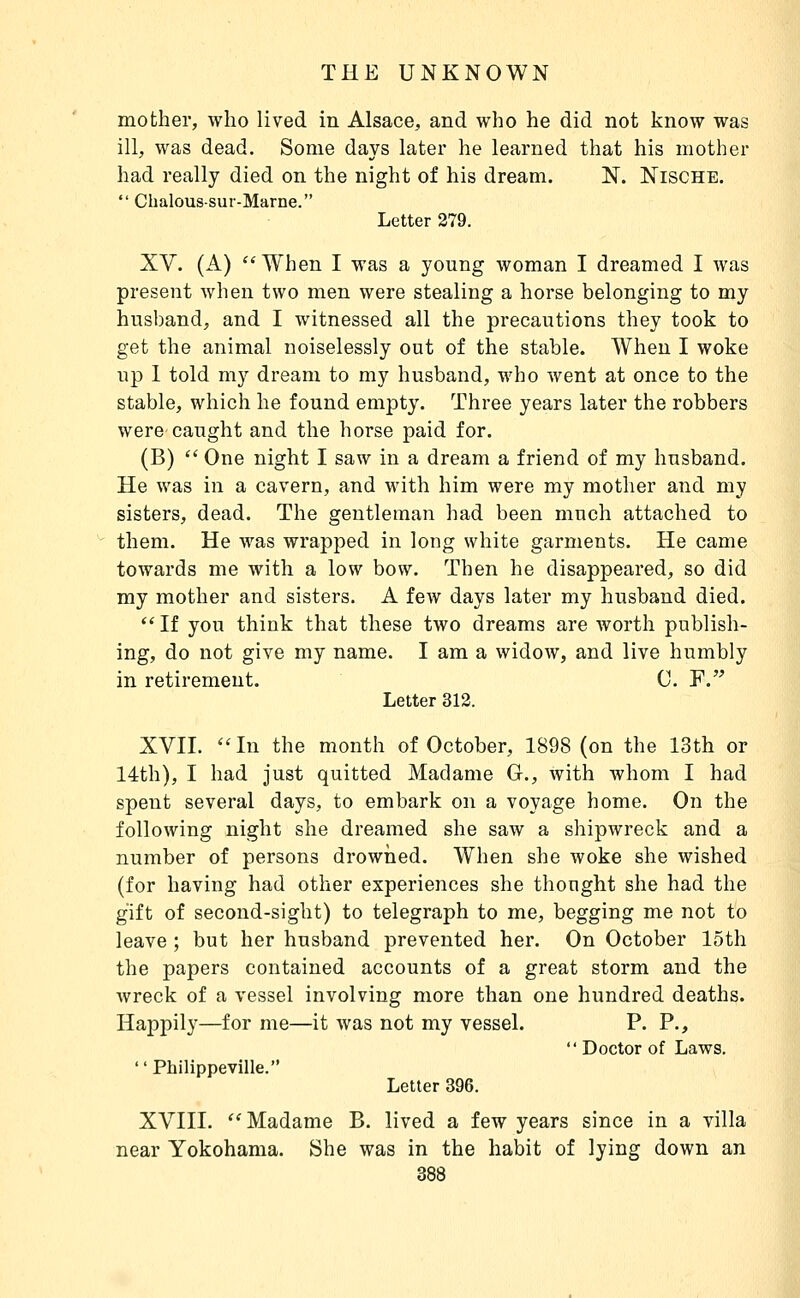 mother, who lived in Alsace, and who he did not know was ill, was dead. Some days later he learned that his mother had really died on the night of his dream. N. Nische.  Chalous-sui-Marne. Letter 279. XV. (A) When I was a young woman I dreamed I was present when two men were stealing a horse belonging to my husband, and I witnessed all the precautions they took to get the animal noiselessly out of the stable. When I woke up 1 told my dream to my husband, who went at once to the stable, which he found empty. Three years later the robbers were caught and the horse paid for. (B) '' One night I saw in a dream a friend of my husband. He was in a cavern, and with him were my mother and my sisters, dead. The gentleman had been much attached to them. He was wrapped in long white garments. He came towards me with a low bow. Then he disappeared, so did my mother and sisters. A few days later my husband died. If you think that these two dreams are worth publish- ing, do not give my name. I am a widow, and live humbly in retirement. C. F. Letter 312. XVII. In the month of October, 1898 (on the 13th or 14th), I had just quitted Madame G., with whom I had spent several days, to embark on a voyage home. On the following night she dreamed she saw a shipwreck and a number of persons drowned. When she woke she wished (for having had other experiences she thought she had the gift of second-sight) to telegraph to me, begging me not to leave ; but her husband prevented her. On October loth the papers contained accounts of a great storm and the wreck of a vessel involving more than one hundred deaths. Happily—for me—it was not my vessel. P. P.,  Doctor of Laws.  Philippeville. Letter 396. XVIII.  Madame B. lived a few years since in a villa near Yokohama. She was in the habit of lying down an