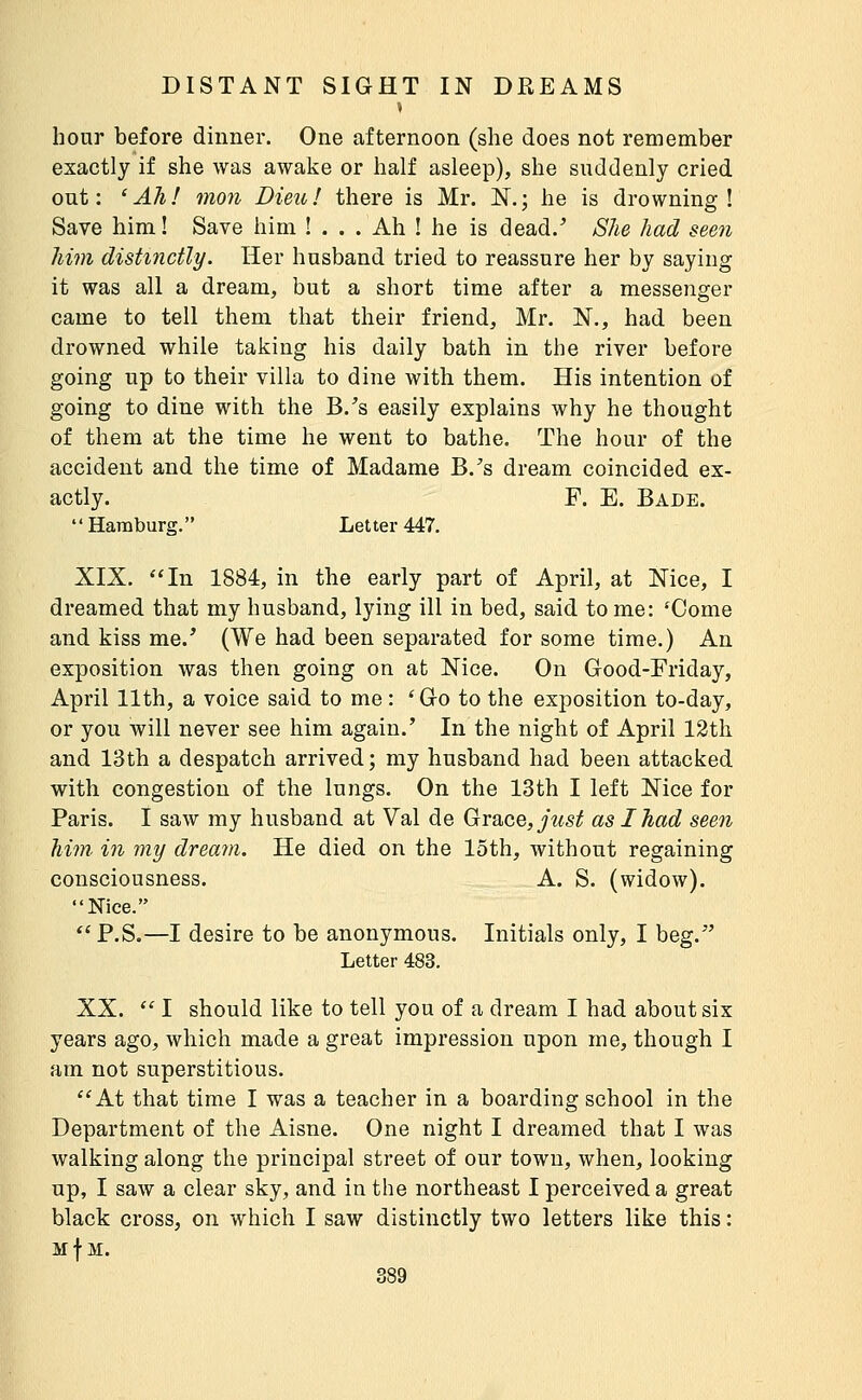 » hour before dinner. One afternoon (she does not remember exactly if she was awake or half asleep), she suddenly cried out: 'Ah! mon Dieu! there is Mr. N.; he is drowning! Save him! Save him ! . . . Ah ! he is dead. She had seen him distinctly. Her husband tried to reassure her by saying it was all a dream, but a short time after a messenger came to tell them that their friend, Mr. N,, had been drowned while taking his daily bath in the river before going up to their villa to dine with them. His intention of going to dine with the B.^s easily explains why he thought of them at the time he went to bathe. The hour of the accident and the time of Madame B.'s dream coincided ex- actly. F. E. Bade. Hamburg. Letter 447. XIX. ''In 1884, in the early part of April, at Nice, I dreamed that my husband, lying ill in bed, said to me: 'Come and kiss me.' (We had been separated for some time.) An exposition was then going on at Nice. On Good-Friday, April 11th, a voice said to me : ' Go to the exposition to-day, or you will never see him again.' In the night of April 12th and 13th a despatch arrived; my husband had been attacked with congestion of the lungs. On the 13th I left Nice for Paris. I saw my husband at Val de Grace, y^s^ as I had seen him in my dream. He died on the loth, without regaining consciousness. A. S. (widow). Nice.  P.S.—I desire to be anonymous. Initials only, I beg. Letter 483. XX.  I should like to tell you of a dream I had about six years ago, which made a great impression upon me, though I am not superstitious. At that time I was a teacher in a boarding school in the Department of the Aisne. One night I dreamed that I was walking along the principal street of our town, when, looking up, I saw a clear sky, and in the northeast I perceived a great black cross, on which I saw distinctly two letters like this : Mf M.