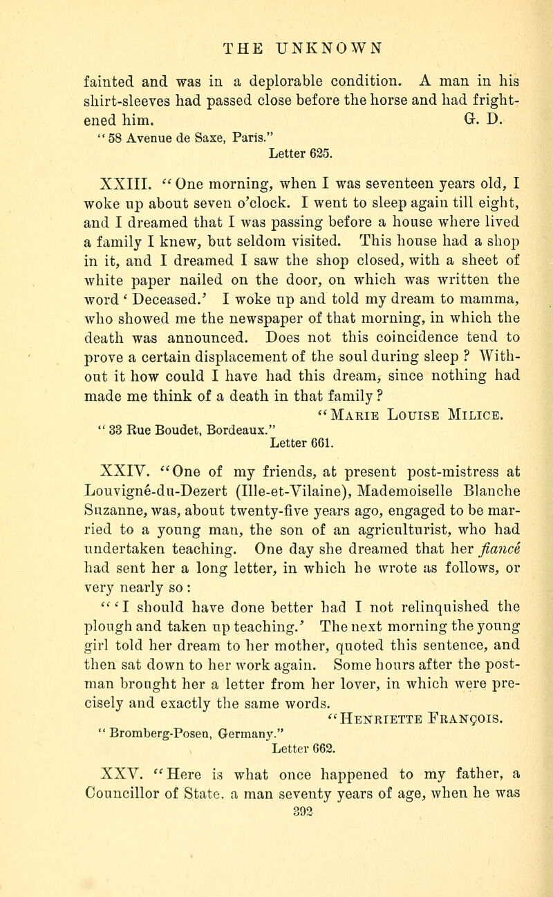 fainted and was in a deplorable condition. A man in his shirt-sleeves had passed close before the horse and had fright- ened him. Gr. D.  58 Avenue de Saxe, Paris. Letter 625. XXIII.  One morning, when I was seventeen years old, I woke up about seven o'clock. I went to sleep again till eight, and I dreamed that I was passing before a house where lived a family I knew, but seldom visited. This house had a shop in it, and I dreamed I saw the shop closed, with a sheet of white paper nailed on the door, on which was written the word ' Deceased.' I woke up and told my dream to mamma, who showed me the newspaper of that morning, in which the death was announced. Does not this coincidence tend to prove a certain displacement of the soul during sleep ? With- out it how could I have had this dream, since nothing had made me think of a death in that family ? Marie Louise Milice.  33 Rue Boudet, Bordeaux. Letter 661. XXIV. ''One of my friends, at present post-mistress at Louvigné-du-Dezert (Ille-et-Vilaine), Mademoiselle Blanche Suzanne, was, about twenty-five years ago, engaged to be mar- ried to a young man, the son of an agriculturist, who had undertaken teaching. One day she dreamed that her fiancé had sent her a long letter, in which he wrote as follows, or very nearly so : '''I should have clone better had I not relinquished the plough and taken up teaching.' The next morning the young girl told her dream to her mother, quoted this sentence, and then sat down to her work again. Some hours after the post- man brought her a letter from her lover, in which were pre- cisely and exactly the same words. ''Henriette François.  Bromberg-Posen, Germany. Letter 662. XXV. Here is what once happened to my father, a Councillor of State, a man seventy years of age, when he was 393