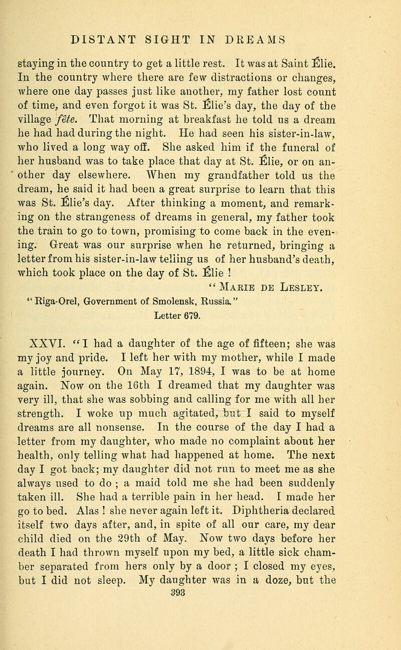 staying in the country to get a little rest. It was at Saint Élie. In the country where there are few distractions or changes, where one day passes just like another, my father lost count of time, and even forgot it was St. Élie's day, the day of the village fête. That morning at breakfast he told us a dream he had had during the night. He had seen his sister-in-law, who lived a long way off. She asked him if the funeral of her husband was to take place that day at St. Êlie, or on an- other day elsewhere. When my grandfather told us the dream, he said it had been a great surprise to learn that this was St. Élie's day. After thinking a moment, and remark- ing on the strangeness of dreams in general, my father took the train to go to town, promising to come back in the even- ing. Great Avas our surprise when he returned, bringing a letter from his sister-in-law telling us of her husband's death, which took place on the day of St. Élie !  Maeie de Lesley.  Riga-Orel, Government of Smolensk, Russia. Letter 679. XXVI.  I had a daughter of the age of fifteen; she was my joy and pride. I left her with my mother, while I made a little journey. On May 17, 1894, I was to be at home again. Now on the 16th I dreamed that my daughter was very ill, that she was sobbing and calling for me with all her strength. I woke up much agitated, but I said to myself dreams are all nonsense. In the course of the day I had a letter from my daughter, who made no complaint about her health, only telling what had happened at home. The next day I got back; my daughter did not run to meet me as she always used to do ; a maid told me she had been suddenly taken ill. She had a terrible pain in her head. I made her go to bed. Alas ! she never again left it. Diphtheria declared itself two days after, and, in spite of all our care, my dear child died on the 29th of May. Now two days before her death I had thrown myself upon my bed, a little sick cham- ber separated from hers only by a door ; I closed my eyes, but I did not sleep. My daughter was in a doze, but the