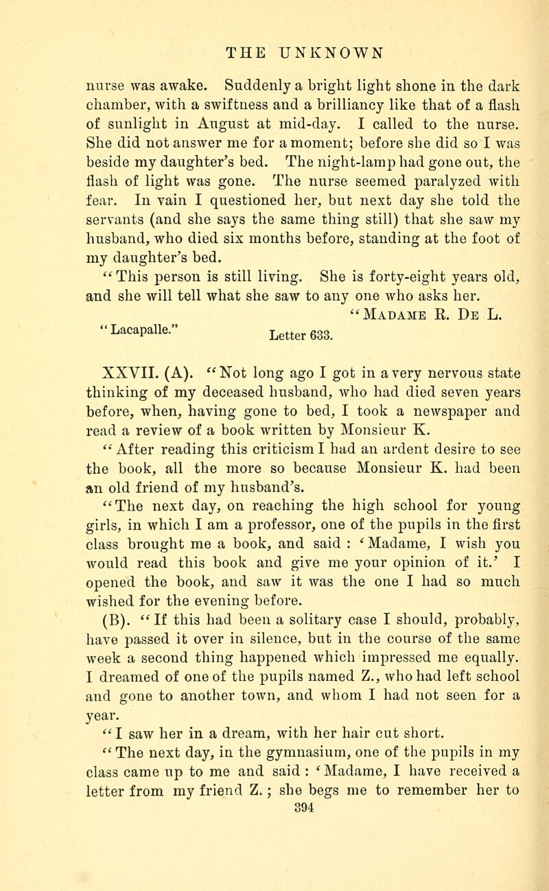 nurse was awake. Suddenly a bright light shone in the dark chamber, with a swiftness and a brilliancy like that of a flash of sunlight in August at mid-day. I called to the nurse. She did not answer me for a moment; before she did so I was beside my daughter's bed. The night-lamp had gone out, the flash of light was gone. The nurse seemed paralyzed with fear. In vain I questioned her, but next day she told the servants (and she says the same thing still) that she saw my husband, who died six months before, standing at the foot of my daughter's bed. This person is still living. She is forty-eight years old, and she will tell what she saw to any one who asks her. Madame R. De L. Lacapalle. Letter 633. XXVII. (A). Not long ago I got in a very nervous state thinking of my deceased husband, Avho had died seven years before, when, having gone to bed, I took a newspaper and read a review of a book written by Monsieur K.  After reading this criticism I had an ardent desire to see the book, all the more so because Monsieur K. had been an old friend of my husband's. The next day, on reaching the high school for young girls, in which I am a professor, one of the pupils in the first class brought me a book, and said : ' Madame, I wish you would read this book and give me your opinion of it.' I opened the book, and saw it was the one I had so much wished for the evening before. (B).  If this had been a solitary case I should, probably, have passed it over in silence, but in the course of the same week a second thing happened which impressed me equally. I dreamed of one of the pupils named Z., who had left school and gone to another town, and whom I had not seen for a year.  I saw her in a dream, with her hair cut short.  The next day, in the gymnasium, one of the pupils in my class came up to me and said : * Madame, I have received a letter from my friend Z. ; she begs me to remember her to
