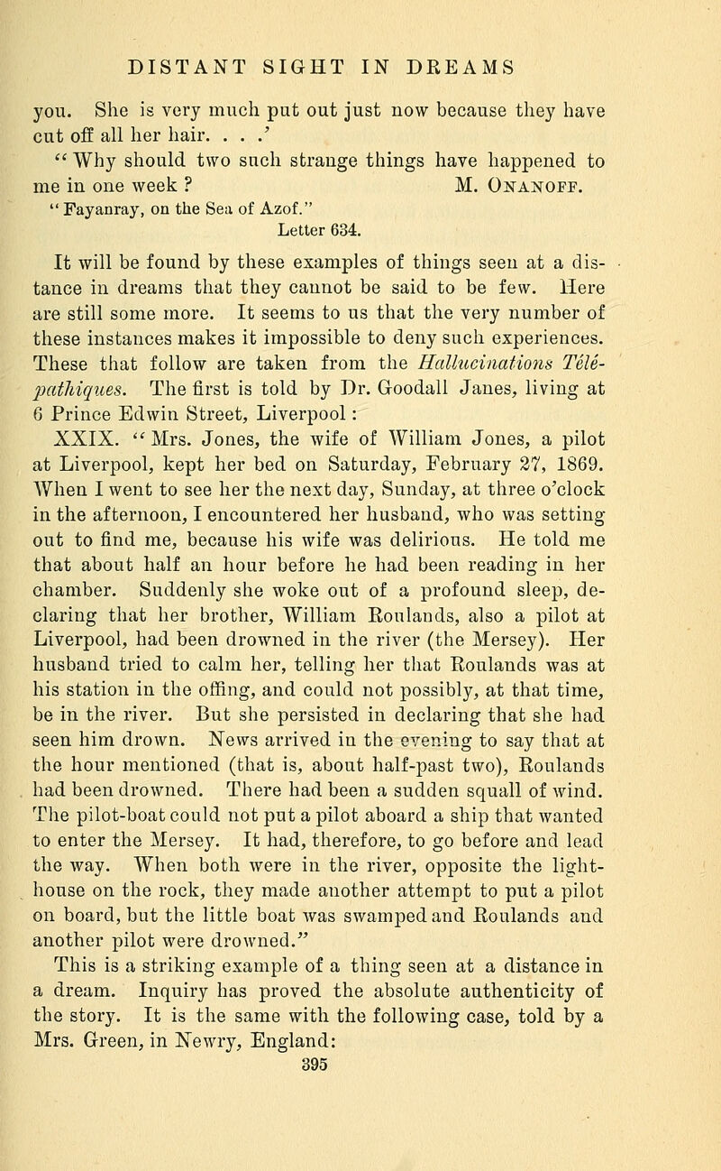 you. She is very much put out just now because they have cut off all her hair. . . .'  Why should two snch strange things have happened to me in one week ? M. Onanoff.  Fayanray, on the Sea of Azof. Letter 634. It will be found by these examples of things seen at a dis- tance in dreams that they cannot be said to be few. Here are still some more. It seems to us that the very number of these instances makes it impossible to deny such experiences. These that follow are taken from the Hallucinatiotis Télé- 2KitMques. The first is told by Dr. Goodall Janes, living at 6 Prince Edwin Street, Liverpool : XXIX.  Mrs. Jones, the wife of William Jones, a pilot at Liverpool, kept her bed on Saturday, February 27, 1869. When I went to see her the next day, Sunday, at three o'clock in the afternoon, I encountered her husband, who was setting out to find me, because his wife was delirious. He told me that about half an hour before he had been reading in her chamber. Suddenly she woke out of a profound sleep, de- claring that her brother, William Roulands, also a pilot at Liverpool, had been drowned in the river (the Mersey). Her husband tried to calm her, telling her that Roulands was at his station in the ofiing, and could not possibly, at that time, be in the river. But she persisted in declaring that she had seen him drown. News arrived in the evening to say that at the hour mentioned (that is, about half-past two), Roulands had been drowned. There had been a sudden squall of wind. The pilot-boat could not put a pilot aboard a ship that wanted to enter the Mersey. It had, therefore, to go before and lead the way. When both were in the river, opposite the light- house on the rock, they made another attempt to put a pilot on board, but the little boat was swamped and Roulands and another pilot were drowned. This is a striking example of a thing seen at a distance in a dream. Inquiry has proved the absolute authenticity of the story. It is the same with the following case, told by a Mrs. Green, in Ne wry, England: